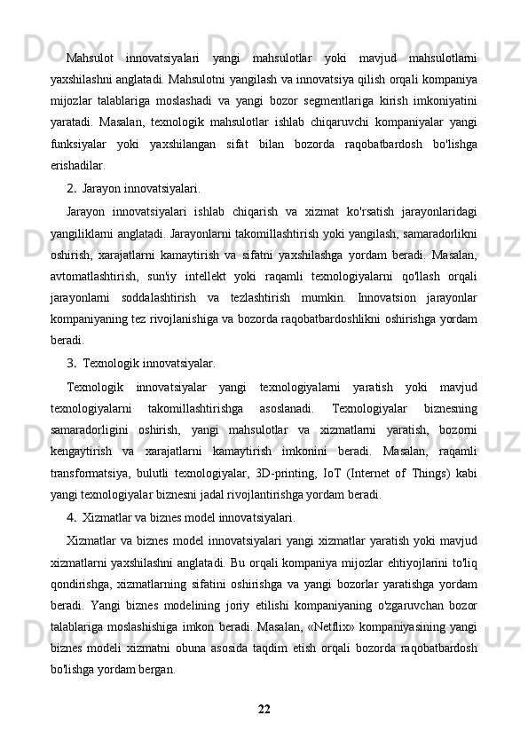 Mahsulot   innovatsiyalari   yangi   mahsulotlar   yoki   mavjud   mahsulotlarni
yaxshilashni anglatadi. Mahsulotni yangilash va innovatsiya qilish orqali kompaniya
mijozlar   talablariga   moslashadi   va   yangi   bozor   segmentlariga   kirish   imkoniyatini
yaratadi.   Masalan,   texnologik   mahsulotlar   ishlab   chiqaruvchi   kompaniyalar   yangi
funksiyalar   yoki   yaxshilangan   sifat   bilan   bozorda   raqobatbardosh   bo'lishga
erishadilar.
2. Jarayon innovatsiyalari.
Jarayon   innovatsiyalari   ishlab   chiqarish   va   xizmat   ko'rsatish   jarayonlaridagi
yangiliklarni anglatadi. Jarayonlarni takomillashtirish yoki yangilash, samaradorlikni
oshirish,   xarajatlarni   kamaytirish   va   sifatni   yaxshilashga   yordam   beradi.   Masalan,
avtomatlashtirish,   sun'iy   intellekt   yoki   raqamli   texnologiyalarni   qo'llash   orqali
jarayonlarni   soddalashtirish   va   tezlashtirish   mumkin.   Innovatsion   jarayonlar
kompaniyaning tez rivojlanishiga va bozorda raqobatbardoshlikni oshirishga yordam
beradi.
3. Texnologik innovatsiyalar.
Texnologik   innovatsiyalar   yangi   texnologiyalarni   yaratish   yoki   mavjud
texnologiyalarni   takomillashtirishga   asoslanadi.   Texnologiyalar   biznesning
samaradorligini   oshirish,   yangi   mahsulotlar   va   xizmatlarni   yaratish,   bozorni
kengaytirish   va   xarajatlarni   kamaytirish   imkonini   beradi.   Masalan,   raqamli
transformatsiya,   bulutli   texnologiyalar,   3D-printing,   IoT   (Internet   of   Things)   kabi
yangi texnologiyalar biznesni jadal rivojlantirishga yordam beradi.
4. Xizmatlar va biznes model innovatsiyalari.
Xizmatlar   va   biznes   model   innovatsiyalari   yangi   xizmatlar   yaratish   yoki   mavjud
xizmatlarni  yaxshilashni  anglatadi. Bu orqali kompaniya mijozlar ehtiyojlarini  to'liq
qondirishga,   xizmatlarning   sifatini   oshirishga   va   yangi   bozorlar   yaratishga   yordam
beradi.   Yangi   biznes   modelining   joriy   etilishi   kompaniyaning   o'zgaruvchan   bozor
talablariga   moslashishiga   imkon   beradi.   Masalan,   «Netflix»   kompaniyasining   yangi
biznes   modeli   xizmatni   obuna   asosida   taqdim   etish   orqali   bozorda   raqobatbardosh
bo'lishga yordam bergan.
22 