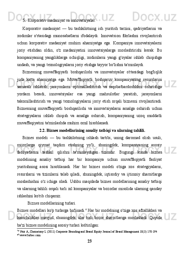 5. Korporativ madaniyat va innovatsiyalar.
Korporativ   madaniyat   —   bu   tashkilotning   ish   yuritish   tarzini,   qadriyatlarini   va
xodimlar   o'rtasidagi   munosabatlarni   ifodalaydi.   Innovatsion   fikrlashni   rivojlantirish
uchun   korporativ   madaniyat   muhim   ahamiyatga   ega.   Kompaniya   innovatsiyalarni
joriy   etishdan   oldin,   o'z   madaniyatini   innovatsiyalarga   moslashtirishi   kerak.   Bu
kompaniyaning   yangiliklarga   ochiqligi,   xodimlarni   yangi   g'oyalar   ishlab   chiqishga
undash, va yangi texnologiyalarni joriy etishga tayyor bo'lishni ta'minlaydi.
Biznesning   muvaffaqiyatli   boshqarilishi   va   innovatsiyalar   o ' rtasidagi   bog ' liqlik
juda   katta   ahamiyatga   ega .   Muvaffaqiyatli   boshqaruv   kompaniyaning   resurslarini
samarali   ishlatish ,   jarayonlarni   optimallashtirish   va   raqobatbardoshlikni   oshirishga
yordam   beradi ,   innovatsiyalar   esa   yangi   mahsulotlar   yaratish ,   jarayonlarni
takomillashtirish   va   yangi   texnologiyalarni   joriy   etish   orqali   biznesni   rivojlantiradi .
Biznesning   muvaffaqiyatli   boshqarilishi   va   innovatsiyalarni   amalga   oshirish   uchun
strategiyalarni   ishlab   chiqish   va   amalga   oshirish ,   kompaniyaning   uzoq   muddatli
muvaffaqiyatini   ta ' minlashda   muhim   omil   hisoblanadi .
2.2. Biznes modellarining amaliy tatbiqi va ularning tahlili.
Biznes   modeli   —   bu   tashkilotning   ishlash   tartibi,   uning   daromad   olish   usuli,
mijozlarga   qiymat   taqdim   etishning   yo'li,   shuningdek,   kompaniyaning   asosiy
faoliyatlarini   tashkil   qilishni   ta'minlaydigan   tizimdir.   Bugungi   kunda   biznes
modelining   amaliy   tatbiqi   har   bir   kompaniya   uchun   muvaffaqiyatli   faoliyat
yuritishning   asosi   hisoblanadi.   Har   bir   biznes   modeli   o'ziga   xos   strategiyalarni,
resurslarni   va   tizimlarni   talab   qiladi,   shuningdek,   iqtisodiy   va   ijtimoiy   sharoitlarga
moslashishni   o'z   ichiga   oladi.   Ushbu   maqolada   biznes   modellarining   amaliy   tatbiqi
va ularning tahlili orqali turli xil kompaniyalar va bozorlar misolida ularning qanday
ishlashini ko'rib chiqamiz.
Biznes modellarining turlari.
Biznes modellari ko'p turlarga bo'linadi. 6
 Har bir modelning o'ziga xos afzalliklari va
kamchiliklari  mavjud, shuningdek, ular  turli bozor  sharoitlariga moslashadi.  Quyida
ba'zi biznes modelining asosiy turlari keltirilgan:
6
 Nair A, Chernatony L (2011) Corporate Branding and Brand Equity Journal of Brand Management 18(3) 178-194⁹
¹  www.forbes.com
⁰
23 