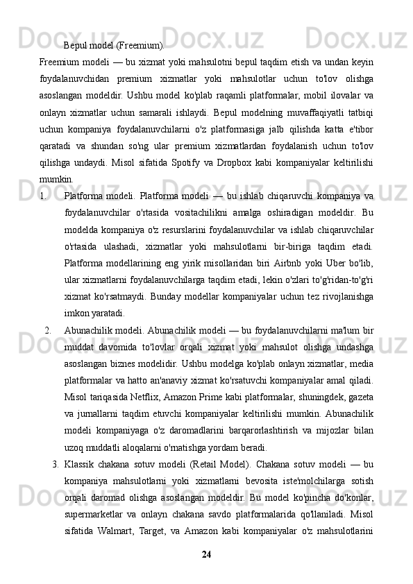 Bepul model (Freemium).
Freemium modeli — bu xizmat yoki mahsulotni  bepul taqdim etish va undan keyin
foydalanuvchidan   premium   xizmatlar   yoki   mahsulotlar   uchun   to'lov   olishga
asoslangan   modeldir.   Ushbu   model   ko'plab   raqamli   platformalar,   mobil   ilovalar   va
onlayn   xizmatlar   uchun   samarali   ishlaydi.   Bepul   modelning   muvaffaqiyatli   tatbiqi
uchun   kompaniya   foydalanuvchilarni   o'z   platformasiga   jalb   qilishda   katta   e'tibor
qaratadi   va   shundan   so'ng   ular   premium   xizmatlardan   foydalanish   uchun   to'lov
qilishga   undaydi.   Misol   sifatida   Spotify   va   Dropbox   kabi   kompaniyalar   keltirilishi
mumkin.
1. Platforma   modeli.   Platforma   modeli   —   bu   ishlab   chiqaruvchi   kompaniya   va
foydalanuvchilar   o'rtasida   vositachilikni   amalga   oshiradigan   modeldir.   Bu
modelda kompaniya o'z  resurslarini  foydalanuvchilar  va ishlab  chiqaruvchilar
o'rtasida   ulashadi,   xizmatlar   yoki   mahsulotlarni   bir-biriga   taqdim   etadi.
Platforma   modellarining   eng   yirik   misollaridan   biri   Airbnb   yoki   Uber   bo'lib,
ular xizmatlarni foydalanuvchilarga taqdim etadi, lekin o'zlari to'g'ridan-to'g'ri
xizmat   ko'rsatmaydi.   Bunday   modellar   kompaniyalar   uchun   tez   rivojlanishga
imkon yaratadi.
2. Abunachilik modeli.   Abunachilik modeli — bu foydalanuvchilarni ma'lum bir
muddat   davomida   to'lovlar   orqali   xizmat   yoki   mahsulot   olishga   undashga
asoslangan biznes modelidir.   Ushbu modelga ko'plab onlayn xizmatlar, media
platformalar va hatto an'anaviy xizmat ko'rsatuvchi  kompaniyalar amal qiladi.
Misol tariqasida Netflix, Amazon Prime kabi platformalar, shuningdek, gazeta
va   jurnallarni   taqdim   etuvchi   kompaniyalar   keltirilishi   mumkin.   Abunachilik
modeli   kompaniyaga   o'z   daromadlarini   barqarorlashtirish   va   mijozlar   bilan
uzoq muddatli aloqalarni o'rnatishga yordam beradi.
3. Klassik   chakana   sotuv   modeli   (Retail   Model).   Chakana   sotuv   modeli   —   bu
kompaniya   mahsulotlarni   yoki   xizmatlarni   bevosita   iste'molchilarga   sotish
orqali   daromad   olishga   asoslangan   modeldir.   Bu   model   ko'pincha   do'konlar,
supermarketlar   va   onlayn   chakana   savdo   platformalarida   qo'llaniladi.   Misol
sifatida   Walmart,   Target,   va   Amazon   kabi   kompaniyalar   o'z   mahsulotlarini
24 