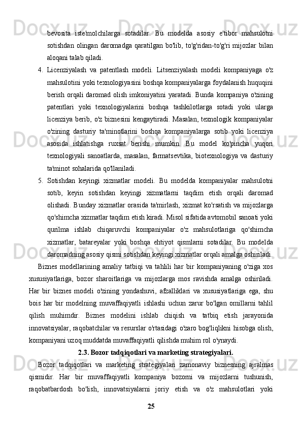 bevosita   iste'molchilarga   sotadilar.   Bu   modelda   asosiy   e'tibor   mahsulotni
sotishdan   olingan   daromadga   qaratilgan   bo'lib,  to'g'ridan-to'g'ri   mijozlar   bilan
aloqani talab qiladi.
4. Licenziyalash   va   patentlash   modeli.   Litsenziyalash   modeli   kompaniyaga   o'z
mahsulotini yoki texnologiyasini boshqa kompaniyalarga foydalanish huquqini
berish  orqali  daromad olish  imkoniyatini  yaratadi. Bunda  kompaniya o'zining
patentlari   yoki   texnologiyalarini   boshqa   tashkilotlarga   sotadi   yoki   ularga
licenziya   berib,   o'z   biznesini   kengaytiradi.  Masalan,   texnologik   kompaniyalar
o'zining   dasturiy   ta'minotlarini   boshqa   kompaniyalarga   sotib   yoki   licenziya
asosida   ishlatishga   ruxsat   berishi   mumkin.   Bu   model   ko'pincha   yuqori
texnologiyali   sanoatlarda,   masalan,   farmatsevtika,   biotexnologiya   va   dasturiy
ta'minot sohalarida qo'llaniladi.
5. Sotishdan   keyingi   xizmatlar   modeli.   Bu   modelda   kompaniyalar   mahsulotni
sotib,   keyin   sotishdan   keyingi   xizmatlarni   taqdim   etish   orqali   daromad
olishadi. Bunday xizmatlar orasida ta'mirlash, xizmat ko'rsatish  va mijozlarga
qo'shimcha xizmatlar taqdim etish kiradi. Misol sifatida avtomobil sanoati yoki
qurilma   ishlab   chiqaruvchi   kompaniyalar   o'z   mahsulotlariga   qo'shimcha
xizmatlar,   batareyalar   yoki   boshqa   ehtiyot   qismlarni   sotadilar.   Bu   modelda
daromadning asosiy qismi sotishdan keyingi xizmatlar orqali amalga oshiriladi.
Biznes   modellarining   amaliy   tatbiqi   va   tahlili   har   bir   kompaniyaning   o'ziga   xos
xususiyatlariga,   bozor   sharoitlariga   va   mijozlarga   mos   ravishda   amalga   oshiriladi.
Har   bir   biznes   modeli   o'zining   yondashuvi,   afzalliklari   va   xususiyatlariga   ega,   shu
bois   har   bir   modelning   muvaffaqiyatli   ishlashi   uchun   zarur   bo'lgan   omillarni   tahlil
qilish   muhimdir.   Biznes   modelini   ishlab   chiqish   va   tatbiq   etish   jarayonida
innovatsiyalar, raqobatchilar va resurslar o'rtasidagi o'zaro bog'liqlikni hisobga olish,
kompaniyani uzoq muddatda muvaffaqiyatli qilishda muhim rol o'ynaydi.
2.3. Bozor tadqiqotlari va marketing strategiyalari.
Bozor   tadqiqotlari   va   marketing   strategiyalari   zamonaviy   biznesning   ajralmas
qismidir.   Har   bir   muvaffaqiyatli   kompaniya   bozorni   va   mijozlarni   tushunish,
raqobatbardosh   bo'lish,   innovatsiyalarni   joriy   etish   va   o'z   mahsulotlari   yoki
25 