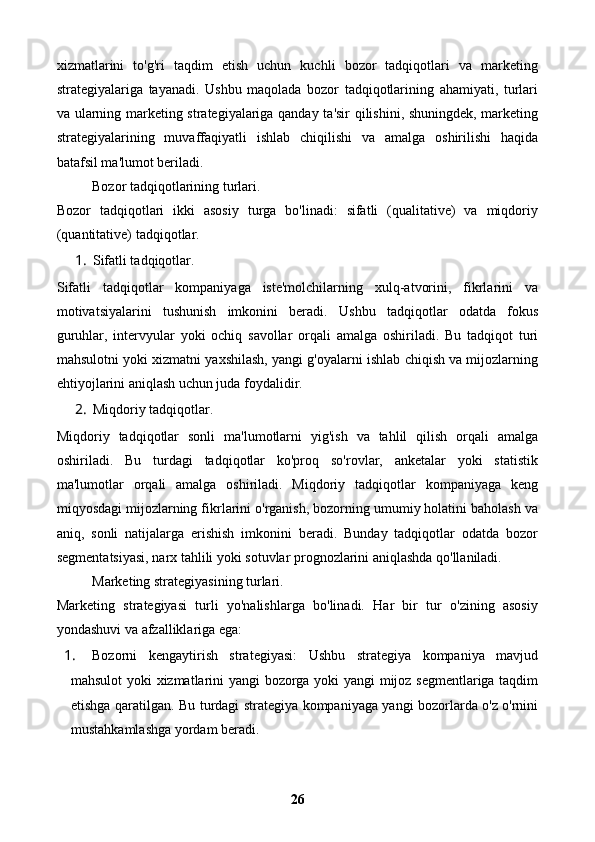 xizmatlarini   to'g'ri   taqdim   etish   uchun   kuchli   bozor   tadqiqotlari   va   marketing
strategiyalariga   tayanadi.   Ushbu   maqolada   bozor   tadqiqotlarining   ahamiyati,   turlari
va ularning marketing strategiyalariga qanday ta'sir qilishini, shuningdek, marketing
strategiyalarining   muvaffaqiyatli   ishlab   chiqilishi   va   amalga   oshirilishi   haqida
batafsil ma'lumot beriladi.
Bozor tadqiqotlarining turlari.
Bozor   tadqiqotlari   ikki   asosiy   turga   bo'linadi:   sifatli   (qualitative)   va   miqdoriy
(quantitative) tadqiqotlar.
1. Sifatli tadqiqotlar.
Sifatli   tadqiqotlar   kompaniyaga   iste'molchilarning   xulq-atvorini,   fikrlarini   va
motivatsiyalarini   tushunish   imkonini   beradi.   Ushbu   tadqiqotlar   odatda   fokus
guruhlar,   intervyular   yoki   ochiq   savollar   orqali   amalga   oshiriladi.   Bu   tadqiqot   turi
mahsulotni yoki xizmatni yaxshilash, yangi g'oyalarni ishlab chiqish va mijozlarning
ehtiyojlarini aniqlash uchun juda foydalidir.
2. Miqdoriy tadqiqotlar.
Miqdoriy   tadqiqotlar   sonli   ma'lumotlarni   yig'ish   va   tahlil   qilish   orqali   amalga
oshiriladi.   Bu   turdagi   tadqiqotlar   ko'proq   so'rovlar,   anketalar   yoki   statistik
ma'lumotlar   orqali   amalga   oshiriladi.   Miqdoriy   tadqiqotlar   kompaniyaga   keng
miqyosdagi mijozlarning fikrlarini o'rganish, bozorning umumiy holatini baholash va
aniq,   sonli   natijalarga   erishish   imkonini   beradi.   Bunday   tadqiqotlar   odatda   bozor
segmentatsiyasi, narx tahlili yoki sotuvlar prognozlarini aniqlashda qo'llaniladi.
Marketing strategiyasining turlari.
Marketing   strategiyasi   turli   yo'nalishlarga   bo'linadi.   Har   bir   tur   o'zining   asosiy
yondashuvi va afzalliklariga ega:
1. Bozorni   kengaytirish   strategiyasi:   Ushbu   strategiya   kompaniya   mavjud
mahsulot yoki xizmatlarini yangi bozorga yoki yangi mijoz segmentlariga taqdim
etishga qaratilgan. Bu turdagi strategiya kompaniyaga yangi bozorlarda o'z o'rnini
mustahkamlashga yordam beradi.
26 