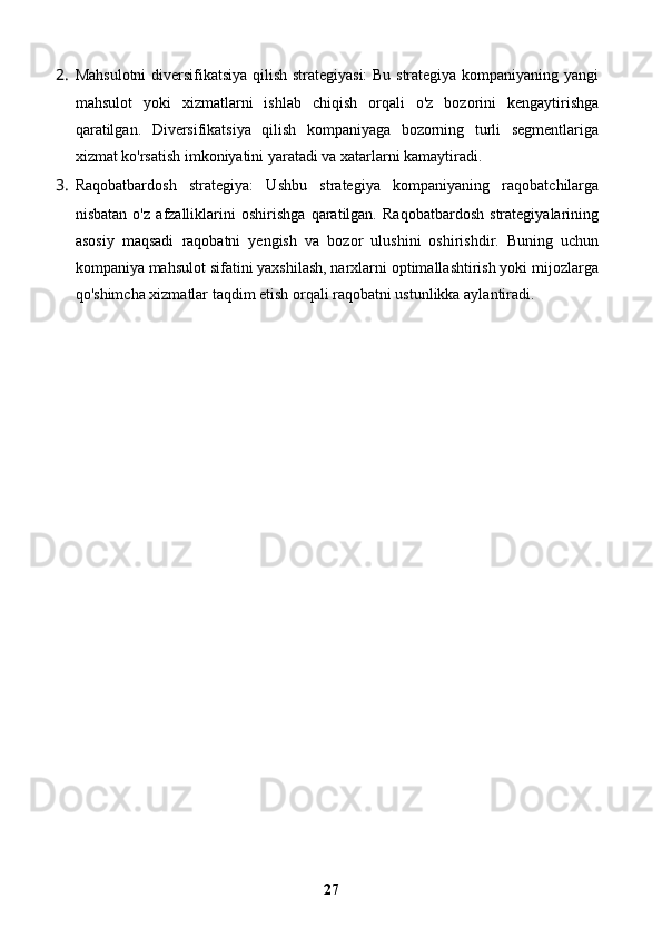 2. Mahsulotni  diversifikatsiya qilish strategiyasi:  Bu strategiya kompaniyaning yangi
mahsulot   yoki   xizmatlarni   ishlab   chiqish   orqali   o'z   bozorini   kengaytirishga
qaratilgan.   Diversifikatsiya   qilish   kompaniyaga   bozorning   turli   segmentlariga
xizmat ko'rsatish imkoniyatini yaratadi va xatarlarni kamaytiradi.
3. Raqobatbardosh   strategiya:   Ushbu   strategiya   kompaniyaning   raqobatchilarga
nisbatan   o'z   afzalliklarini   oshirishga   qaratilgan.   Raqobatbardosh   strategiyalarining
asosiy   maqsadi   raqobatni   yengish   va   bozor   ulushini   oshirishdir.   Buning   uchun
kompaniya mahsulot sifatini yaxshilash, narxlarni optimallashtirish yoki mijozlarga
qo'shimcha xizmatlar taqdim etish orqali raqobatni ustunlikka aylantiradi.
27 
