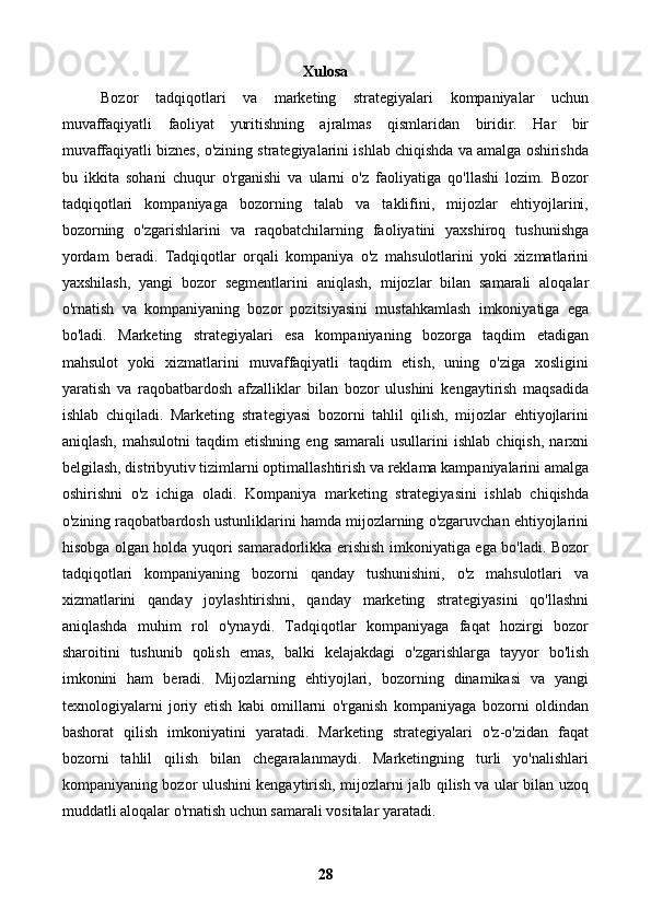 Xulosa
Bozor   tadqiqotlari   va   marketing   strategiyalari   kompaniyalar   uchun
muvaffaqiyatli   faoliyat   yuritishning   ajralmas   qismlaridan   biridir.   Har   bir
muvaffaqiyatli biznes, o'zining strategiyalarini ishlab chiqishda va amalga oshirishda
bu   ikkita   sohani   chuqur   o'rganishi   va   ularni   o'z   faoliyatiga   qo'llashi   lozim.   Bozor
tadqiqotlari   kompaniyaga   bozorning   talab   va   taklifini,   mijozlar   ehtiyojlarini,
bozorning   o'zgarishlarini   va   raqobatchilarning   faoliyatini   yaxshiroq   tushunishga
yordam   beradi.   Tadqiqotlar   orqali   kompaniya   o'z   mahsulotlarini   yoki   xizmatlarini
yaxshilash,   yangi   bozor   segmentlarini   aniqlash,   mijozlar   bilan   samarali   aloqalar
o'rnatish   va   kompaniyaning   bozor   pozitsiyasini   mustahkamlash   imkoniyatiga   ega
bo'ladi.   Marketing   strategiyalari   esa   kompaniyaning   bozorga   taqdim   etadigan
mahsulot   yoki   xizmatlarini   muvaffaqiyatli   taqdim   etish,   uning   o'ziga   xosligini
yaratish   va   raqobatbardosh   afzalliklar   bilan   bozor   ulushini   kengaytirish   maqsadida
ishlab   chiqiladi.   Marketing   strategiyasi   bozorni   tahlil   qilish,   mijozlar   ehtiyojlarini
aniqlash,   mahsulotni   taqdim   etishning   eng   samarali   usullarini   ishlab   chiqish,   narxni
belgilash, distribyutiv tizimlarni optimallashtirish va reklama kampaniyalarini amalga
oshirishni   o'z   ichiga   oladi.   Kompaniya   marketing   strategiyasini   ishlab   chiqishda
o'zining raqobatbardosh ustunliklarini hamda mijozlarning o'zgaruvchan ehtiyojlarini
hisobga olgan holda yuqori samaradorlikka erishish imkoniyatiga ega bo'ladi. Bozor
tadqiqotlari   kompaniyaning   bozorni   qanday   tushunishini,   o'z   mahsulotlari   va
xizmatlarini   qanday   joylashtirishni,   qanday   marketing   strategiyasini   qo'llashni
aniqlashda   muhim   rol   o'ynaydi.   Tadqiqotlar   kompaniyaga   faqat   hozirgi   bozor
sharoitini   tushunib   qolish   emas,   balki   kelajakdagi   o'zgarishlarga   tayyor   bo'lish
imkonini   ham   beradi.   Mijozlarning   ehtiyojlari,   bozorning   dinamikasi   va   yangi
texnologiyalarni   joriy   etish   kabi   omillarni   o'rganish   kompaniyaga   bozorni   oldindan
bashorat   qilish   imkoniyatini   yaratadi.   Marketing   strategiyalari   o'z-o'zidan   faqat
bozorni   tahlil   qilish   bilan   chegaralanmaydi.   Marketingning   turli   yo'nalishlari
kompaniyaning bozor ulushini kengaytirish, mijozlarni jalb qilish va ular bilan uzoq
muddatli aloqalar o'rnatish uchun samarali vositalar yaratadi. 
28 