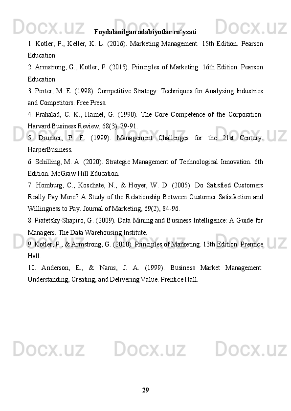 Foydalanilgan adabiyotlar ro‘yxati
1.   Kotler,   P.,   Keller,   K.   L.   (2016).   Marketing   Management.   15th   Edition.   Pearson
Education.
2.  Armstrong,  G.,  Kotler,  P.  (2015).  Principles  of   Marketing.  16th  Edition.  Pearson
Education.
3.  Porter,   M.   E.   (1998).   Competitive  Strategy:   Techniques   for   Analyzing   Industries
and Competitors. Free Press.
4.   Prahalad,   C.   K.,   Hamel,   G.   (1990).   The   Core   Competence   of   the   Corporation.
Harvard Business Review, 68(3), 79-91.
5.   Drucker,   P.   F.   (1999).   Management   Challenges   for   the   21st   Century.
HarperBusiness.
6.  Schilling,  M.   A.  (2020).  Strategic  Management   of  Technological  Innovation.  6th
Edition. McGraw-Hill Education.
7.   Homburg,   C.,   Koschate,   N.,   &   Hoyer,   W.   D.   (2005).   Do   Satisfied   Customers
Really   Pay  More?   A   Study  of   the   Relationship   Between   Customer   Satisfaction   and
Willingness to Pay. Journal of Marketing, 69(2), 84-96.
8. Piatetsky-Shapiro, G. (2009). Data Mining and Business Intelligence: A Guide for
Managers. The Data Warehousing Institute.
9. Kotler, P., & Armstrong, G. (2010). Principles of Marketing. 13th Edition. Prentice
Hall.
10.   Anderson,   E.,   &   Narus,   J.   A.   (1999).   Business   Market   Management:
Understanding, Creating, and Delivering Value.  Prentice Hall.
29 