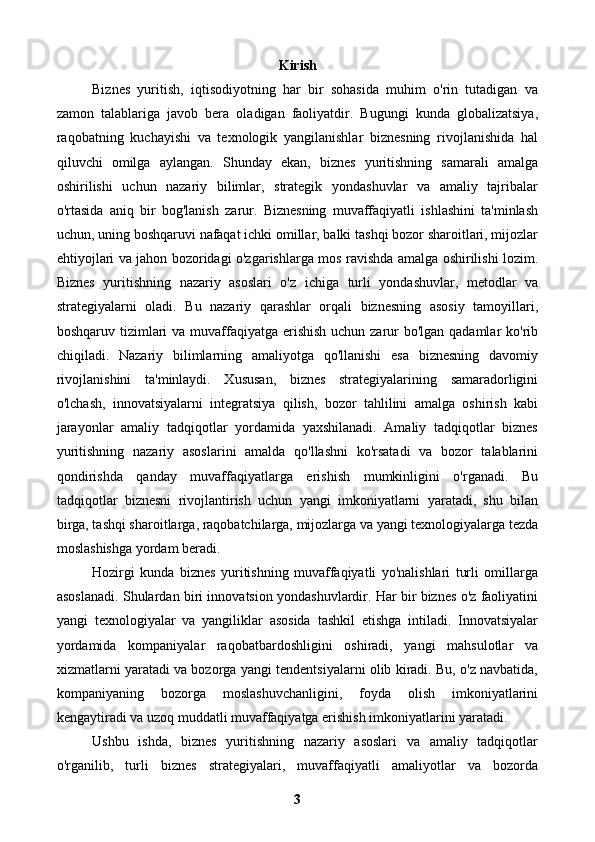 Kirish
Biznes   yuritish,   iqtisodiyotning   har   bir   sohasida   muhim   o'rin   tutadigan   va
zamon   talablariga   javob   bera   oladigan   faoliyatdir.   Bugungi   kunda   globalizatsiya,
raqobatning   kuchayishi   va   texnologik   yangilanishlar   biznesning   rivojlanishida   hal
qiluvchi   omilga   aylangan.   Shunday   ekan,   biznes   yuritishning   samarali   amalga
oshirilishi   uchun   nazariy   bilimlar,   strategik   yondashuvlar   va   amaliy   tajribalar
o'rtasida   aniq   bir   bog'lanish   zarur.   Biznesning   muvaffaqiyatli   ishlashini   ta'minlash
uchun, uning boshqaruvi nafaqat ichki omillar, balki tashqi bozor sharoitlari, mijozlar
ehtiyojlari va jahon bozoridagi o'zgarishlarga mos ravishda amalga oshirilishi lozim.
Biznes   yuritishning   nazariy   asoslari   o'z   ichiga   turli   yondashuvlar,   metodlar   va
strategiyalarni   oladi.   Bu   nazariy   qarashlar   orqali   biznesning   asosiy   tamoyillari,
boshqaruv tizimlari va muvaffaqiyatga erishish uchun zarur  bo'lgan qadamlar ko'rib
chiqiladi.   Nazariy   bilimlarning   amaliyotga   qo'llanishi   esa   biznesning   davomiy
rivojlanishini   ta'minlaydi.   Xususan,   biznes   strategiyalarining   samaradorligini
o'lchash,   innovatsiyalarni   integratsiya   qilish,   bozor   tahlilini   amalga   oshirish   kabi
jarayonlar   amaliy   tadqiqotlar   yordamida   yaxshilanadi.   Amaliy   tadqiqotlar   biznes
yuritishning   nazariy   asoslarini   amalda   qo'llashni   ko'rsatadi   va   bozor   talablarini
qondirishda   qanday   muvaffaqiyatlarga   erishish   mumkinligini   o'rganadi.   Bu
tadqiqotlar   biznesni   rivojlantirish   uchun   yangi   imkoniyatlarni   yaratadi,   shu   bilan
birga, tashqi sharoitlarga, raqobatchilarga, mijozlarga va yangi texnologiyalarga tezda
moslashishga yordam beradi.
Hozirgi   kunda   biznes   yuritishning   muvaffaqiyatli   yo'nalishlari   turli   omillarga
asoslanadi. Shulardan biri innovatsion yondashuvlardir. Har bir biznes o'z faoliyatini
yangi   texnologiyalar   va   yangiliklar   asosida   tashkil   etishga   intiladi.   Innovatsiyalar
yordamida   kompaniyalar   raqobatbardoshligini   oshiradi,   yangi   mahsulotlar   va
xizmatlarni yaratadi va bozorga yangi tendentsiyalarni olib kiradi. Bu, o'z navbatida,
kompaniyaning   bozorga   moslashuvchanligini,   foyda   olish   imkoniyatlarini
kengaytiradi va uzoq muddatli muvaffaqiyatga erishish imkoniyatlarini yaratadi.
Ushbu   ishda,   biznes   yuritishning   nazariy   asoslari   va   amaliy   tadqiqotlar
o'rganilib,   turli   biznes   strategiyalari,   muvaffaqiyatli   amaliyotlar   va   bozorda
3 