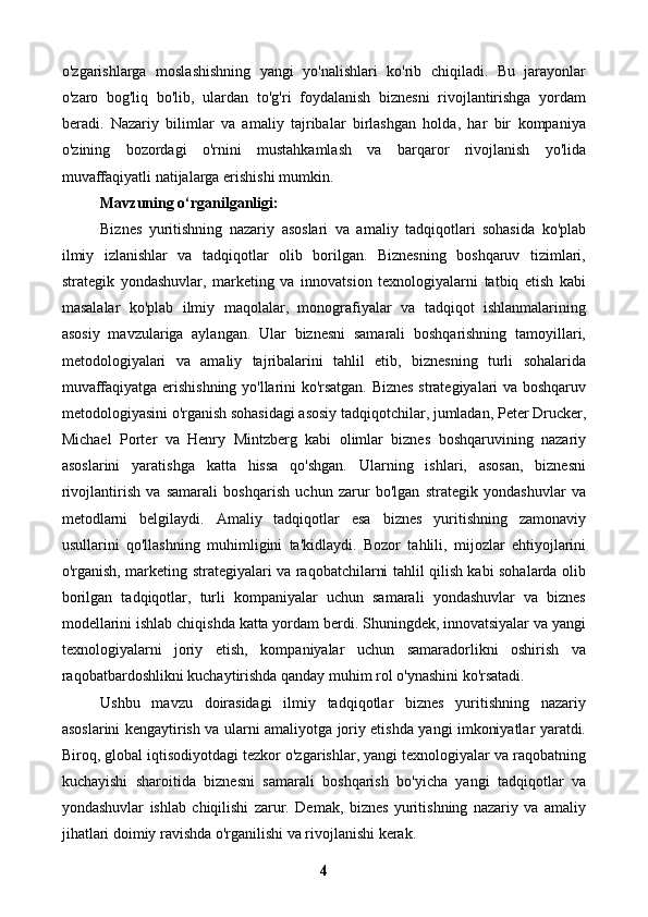 o'zgarishlarga   moslashishning   yangi   yo'nalishlari   ko'rib   chiqiladi.   Bu   jarayonlar
o'zaro   bog'liq   bo'lib,   ulardan   to'g'ri   foydalanish   biznesni   rivojlantirishga   yordam
beradi.   Nazariy   bilimlar   va   amaliy   tajribalar   birlashgan   holda,   har   bir   kompaniya
o'zining   bozordagi   o'rnini   mustahkamlash   va   barqaror   rivojlanish   yo'lida
muvaffaqiyatli natijalarga erishishi mumkin.
Mavzuning o‘rganilganligi:
Biznes   yuritishning   nazariy   asoslari   va   amaliy   tadqiqotlari   sohasida   ko'plab
ilmiy   izlanishlar   va   tadqiqotlar   olib   borilgan.   Biznesning   boshqaruv   tizimlari,
strategik   yondashuvlar,   marketing   va   innovatsion   texnologiyalarni   tatbiq   etish   kabi
masalalar   ko'plab   ilmiy   maqolalar,   monografiyalar   va   tadqiqot   ishlanmalarining
asosiy   mavzulariga   aylangan.   Ular   biznesni   samarali   boshqarishning   tamoyillari,
metodologiyalari   va   amaliy   tajribalarini   tahlil   etib,   biznesning   turli   sohalarida
muvaffaqiyatga erishishning yo'llarini ko'rsatgan. Biznes strategiyalari va boshqaruv
metodologiyasini o'rganish sohasidagi asosiy tadqiqotchilar, jumladan, Peter Drucker,
Michael   Porter   va   Henry   Mintzberg   kabi   olimlar   biznes   boshqaruvining   nazariy
asoslarini   yaratishga   katta   hissa   qo'shgan.   Ularning   ishlari,   asosan,   biznesni
rivojlantirish   va   samarali   boshqarish   uchun   zarur   bo'lgan   strategik   yondashuvlar   va
metodlarni   belgilaydi.   Amaliy   tadqiqotlar   esa   biznes   yuritishning   zamonaviy
usullarini   qo'llashning   muhimligini   ta'kidlaydi.   Bozor   tahlili,   mijozlar   ehtiyojlarini
o'rganish, marketing strategiyalari va raqobatchilarni tahlil qilish kabi sohalarda olib
borilgan   tadqiqotlar,   turli   kompaniyalar   uchun   samarali   yondashuvlar   va   biznes
modellarini ishlab chiqishda katta yordam berdi. Shuningdek, innovatsiyalar va yangi
texnologiyalarni   joriy   etish,   kompaniyalar   uchun   samaradorlikni   oshirish   va
raqobatbardoshlikni kuchaytirishda qanday muhim rol o'ynashini ko'rsatadi.
Ushbu   mavzu   doirasidagi   ilmiy   tadqiqotlar   biznes   yuritishning   nazariy
asoslarini kengaytirish va ularni amaliyotga joriy etishda yangi imkoniyatlar yaratdi.
Biroq, global iqtisodiyotdagi tezkor o'zgarishlar, yangi texnologiyalar va raqobatning
kuchayishi   sharoitida   biznesni   samarali   boshqarish   bo'yicha   yangi   tadqiqotlar   va
yondashuvlar   ishlab   chiqilishi   zarur.   Demak,   biznes   yuritishning   nazariy   va   amaliy
jihatlari doimiy ravishda o'rganilishi va rivojlanishi kerak.
4 