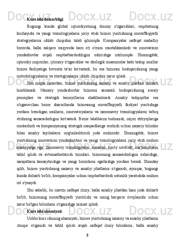 Kurs ishi dolzarbligi : 
Bugungi   kunda   global   iqtisodiyotning   doimiy   o'zgarishlari,   raqobatning
kuchayishi   va   yangi   texnologiyalarni   joriy   etish   biznes   yuritishning   muvaffaqiyatli
strategiyalarini   ishlab   chiqishni   talab   qilmoqda.   Kompaniyalar   nafaqat   mahalliy
bozorda,   balki   xalqaro   miqyosda   ham   o'z   o'rnini   mustahkamlash   va   innovatsion
yondashuvlar   orqali   raqobatbardoshligini   oshirishga   intilmoqda.   Shuningdek,
iqtisodiy inqirozlar, ijtimoiy o'zgarishlar va ekologik muammolar kabi tashqi omillar
biznes   faoliyatiga   bevosita   ta'sir   ko'rsatadi,   bu   esa   biznesni   boshqarishning   yangi
metodologiyalarini va strategiyalarini ishlab chiqishni zarur qiladi.
Shu   nuqtai   nazardan,   biznes   yuritishning   nazariy   va   amaliy   jihatlari   dolzarb
hisoblanadi.   Nazariy   yondashuvlar   biznesni   samarali   boshqarishning   asosiy
prinsiplari   va   strategik   tamoyillarini   shakllantiradi.   Amaliy   tadqiqotlar   esa
o'zgaruvchan   bozor   sharoitlarida   biznesning   muvaffaqiyatli   faoliyat   yuritishiga
yordam   beradigan   usullarni,   innovatsiyalarni   va   zamonaviy   texnologiyalarni   tatbiq
etishning samaradorligini  ko'rsatadi. Bozor  talablarini  tushunish,  mijoz ehtiyojlariga
moslashish va kompaniyaning strategik maqsadlariga erishish uchun nazariy bilimlar
bilan   amaliy   tajribalarni   uyg'unlashtirish   juda   muhimdir.   Shuningdek,   biznes
yuritishning   innovatsion   yondashuvlari   va   yangi   texnologiyalarni   joriy   etish   muhim
ahamiyatga   ega.   Zamonaviy   texnologiyalar,   masalan,   sun'iy   intellekt,   ma'lumotlarni
tahlil   qilish   va   avtomatlashtirish   tizimlari,   biznesning   samaradorligini   oshirishga,
xarajatlarni   kamaytirishga   va   yangi   bozorlarni   egallashga   yordam   beradi.   Shunday
qilib,   biznes   yuritishning   nazariy   va   amaliy   jihatlarini   o'rganish,   ayniqsa,   bugungi
kunda dolzarb bo'lib, kompaniyalar uchun raqobatbardosh ustunlik yaratishda muhim
rol o'ynaydi.
Shu sababli,  bu  mavzu  nafaqat  ilmiy, balki   amaliy jihatdan  ham  juda  dolzarb
bo'lib,   biznesning   muvaffaqiyatli   yuritilishi   va   uning   barqaror   rivojlanishi   uchun
zarur bo'lgan bilimlarni o'rganishga xizmat qiladi.
Kurs ishi ahamiyati : 
Ushbu kurs ishining ahamiyati, biznes yuritishning nazariy va amaliy jihatlarini
chuqur   o'rganish   va   tahlil   qilish   orqali   nafaqat   ilmiy   bilimlarni,   balki   amaliy
5 