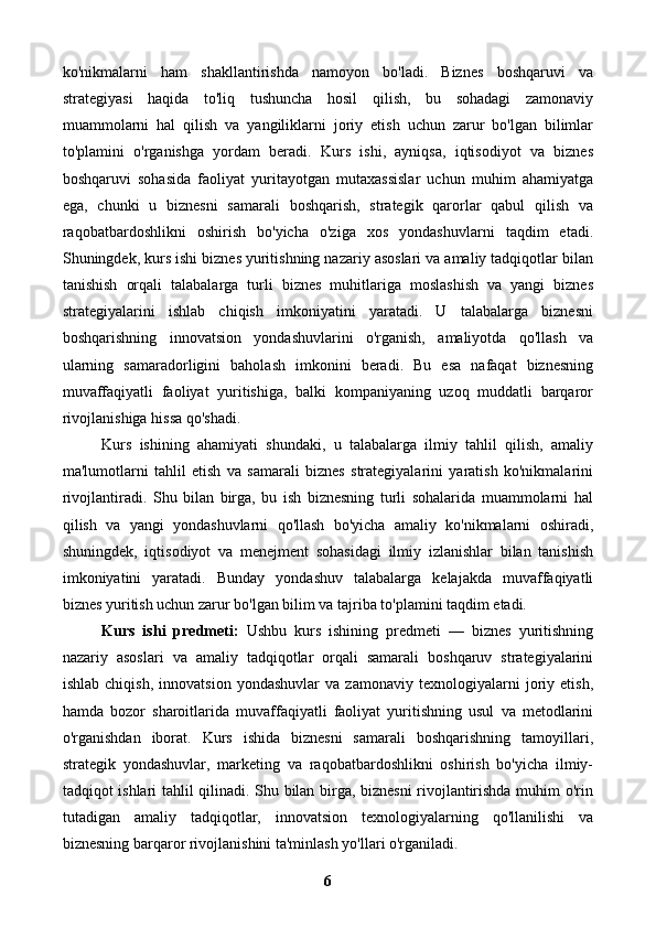 ko'nikmalarni   ham   shakllantirishda   namoyon   bo'ladi.   Biznes   boshqaruvi   va
strategiyasi   haqida   to'liq   tushuncha   hosil   qilish,   bu   sohadagi   zamonaviy
muammolarni   hal   qilish   va   yangiliklarni   joriy   etish   uchun   zarur   bo'lgan   bilimlar
to'plamini   o'rganishga   yordam   beradi.   Kurs   ishi,   ayniqsa,   iqtisodiyot   va   biznes
boshqaruvi   sohasida   faoliyat   yuritayotgan   mutaxassislar   uchun   muhim   ahamiyatga
ega,   chunki   u   biznesni   samarali   boshqarish,   strategik   qarorlar   qabul   qilish   va
raqobatbardoshlikni   oshirish   bo'yicha   o'ziga   xos   yondashuvlarni   taqdim   etadi.
Shuningdek, kurs ishi biznes yuritishning nazariy asoslari va amaliy tadqiqotlar bilan
tanishish   orqali   talabalarga   turli   biznes   muhitlariga   moslashish   va   yangi   biznes
strategiyalarini   ishlab   chiqish   imkoniyatini   yaratadi.   U   talabalarga   biznesni
boshqarishning   innovatsion   yondashuvlarini   o'rganish,   amaliyotda   qo'llash   va
ularning   samaradorligini   baholash   imkonini   beradi.   Bu   esa   nafaqat   biznesning
muvaffaqiyatli   faoliyat   yuritishiga,   balki   kompaniyaning   uzoq   muddatli   barqaror
rivojlanishiga hissa qo'shadi.
Kurs   ishining   ahamiyati   shundaki,   u   talabalarga   ilmiy   tahlil   qilish,   amaliy
ma'lumotlarni   tahlil   etish   va   samarali   biznes   strategiyalarini   yaratish   ko'nikmalarini
rivojlantiradi.   Shu   bilan   birga,   bu   ish   biznesning   turli   sohalarida   muammolarni   hal
qilish   va   yangi   yondashuvlarni   qo'llash   bo'yicha   amaliy   ko'nikmalarni   oshiradi,
shuningdek,   iqtisodiyot   va   menejment   sohasidagi   ilmiy   izlanishlar   bilan   tanishish
imkoniyatini   yaratadi.   Bunday   yondashuv   talabalarga   kelajakda   muvaffaqiyatli
biznes yuritish uchun zarur bo'lgan bilim va tajriba to'plamini taqdim etadi.
Kurs   ishi   predmeti:   Ushbu   kurs   ishining   predmeti   —   biznes   yuritishning
nazariy   asoslari   va   amaliy   tadqiqotlar   orqali   samarali   boshqaruv   strategiyalarini
ishlab   chiqish,   innovatsion   yondashuvlar   va   zamonaviy   texnologiyalarni   joriy   etish,
hamda   bozor   sharoitlarida   muvaffaqiyatli   faoliyat   yuritishning   usul   va   metodlarini
o'rganishdan   iborat.   Kurs   ishida   biznesni   samarali   boshqarishning   tamoyillari,
strategik   yondashuvlar,   marketing   va   raqobatbardoshlikni   oshirish   bo'yicha   ilmiy-
tadqiqot ishlari tahlil qilinadi. Shu bilan birga, biznesni  rivojlantirishda muhim o'rin
tutadigan   amaliy   tadqiqotlar,   innovatsion   texnologiyalarning   qo'llanilishi   va
biznesning barqaror rivojlanishini ta'minlash yo'llari o'rganiladi.
6 