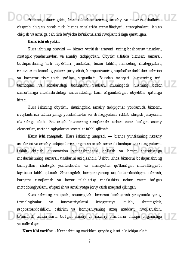 Predmet,   shuningdek,   biznes   boshqaruvining   amaliy   va   nazariy   jihatlarini
o'rganib   chiqish   orqali   turli   biznes   sohalarida   muvaffaqiyatli   strategiyalarni   ishlab
chiqish va amalga oshirish bo'yicha ko'nikmalarni rivojlantirishga qaratilgan.
Kurs ishi obyekti:  
Kurs   ishining   obyekti   —   biznes   yuritish   jarayoni,   uning   boshqaruv   tizimlari,
strategik   yondashuvlari   va   amaliy   tadqiqotlari.   Obyekt   sifatida   biznesni   samarali
boshqarishning   turli   aspektlari,   jumladan,   bozor   tahlili,   marketing   strategiyalari,
innovatsion texnologiyalarni joriy etish, kompaniyaning raqobatbardoshlikni oshirish
va   barqaror   rivojlanish   yo'llari   o'rganiladi.   Bundan   tashqari,   biznesning   turli
tarmoqlari   va   sohalaridagi   boshqaruv   usullari,   shuningdek,   ularning   bozor
sharoitlariga   moslashishdagi   samaradorligi   ham   o'rganiladigan   obyektlar   qatoriga
kiradi.
Kurs   ishining   obyekti,   shuningdek,   amaliy   tadqiqotlar   yordamida   biznesni
rivojlantirish   uchun   yangi   yondashuvlar   va   strategiyalarni   ishlab   chiqish   jarayonini
o'z   ichiga   oladi.   Bu   orqali   biznesning   rivojlanishi   uchun   zarur   bo'lgan   asosiy
elementlar, metodologiyalar va vositalar tahlil qilinadi.
Kurs   ishi   maqsadi :   Kurs   ishining   maqsadi   —   biznes   yuritishning   nazariy
asoslarini va amaliy tadqiqotlarini o'rganish orqali samarali boshqaruv strategiyalarini
ishlab   chiqish,   innovatsion   yondashuvlarni   qo'llash   va   bozor   sharoitlariga
moslashishning samarali usullarini aniqlashdir. Ushbu ishda biznesni boshqarishning
tamoyillari,   strategik   yondashuvlar   va   amaliyotda   qo'llanilgan   muvaffaqiyatli
tajribalar   tahlil   qilinadi.   Shuningdek,   kompaniyaning   raqobatbardoshligini   oshirish,
barqaror   rivojlanish   va   bozor   talablariga   moslashish   uchun   zarur   bo'lgan
metodologiyalarni o'rganish va amaliyotga joriy etish maqsad qilingan.
Kurs   ishining   maqsadi,   shuningdek,   biznesni   boshqarish   jarayonida   yangi
texnologiyalar   va   innovatsiyalarni   integratsiya   qilish,   shuningdek,
raqobatbardoshlikni   oshirish   va   kompaniyaning   uzoq   muddatli   rivojlanishini
ta'minlash   uchun   zarur   bo'lgan   amaliy   va   nazariy   bilimlarni   chuqur   o'rganishga
yo'naltirilgan.
Kurs ishi vazifasi -  Kurs ishining vazifalari quyidagilarni o‘z ichiga oladi:
7 