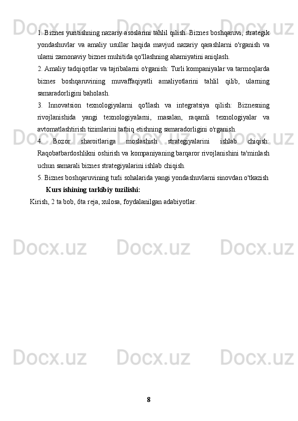 1. Biznes yuritishning nazariy asoslarini tahlil qilish: Biznes boshqaruvi, strategik
yondashuvlar   va   amaliy   usullar   haqida   mavjud   nazariy   qarashlarni   o'rganish   va
ularni zamonaviy biznes muhitida qo'llashning ahamiyatini aniqlash.
2. Amaliy tadqiqotlar va tajribalarni o'rganish: Turli kompaniyalar va tarmoqlarda
biznes   boshqaruvining   muvaffaqiyatli   amaliyotlarini   tahlil   qilib,   ularning
samaradorligini baholash.
3.   Innovatsion   texnologiyalarni   qo'llash   va   integratsiya   qilish:   Biznesning
rivojlanishida   yangi   texnologiyalarni,   masalan,   raqamli   texnologiyalar   va
avtomatlashtirish tizimlarini tatbiq etishning samaradorligini o'rganish.
4.   Bozor   sharoitlariga   moslashish   strategiyalarini   ishlab   chiqish:
Raqobatbardoshlikni oshirish va kompaniyaning barqaror rivojlanishini ta'minlash
uchun samarali biznes strategiyalarini ishlab chiqish.
5. Biznes boshqaruvining turli sohalarida yangi yondashuvlarni sinovdan o'tkazish
Kurs ishining tarkibiy tuzilishi:
 Kirish, 2 ta bob, 6ta reja, xulosa, foydalanilgan adabiyotlar.
8 