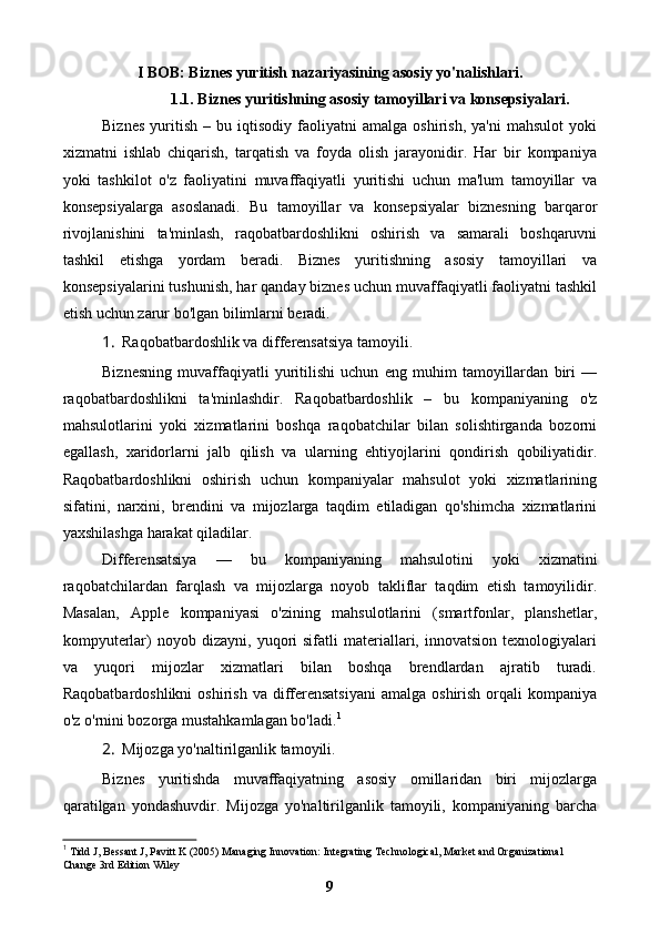 I BOB: Biznes yuritish nazariyasining asosiy yo'nalishlari.
1.1. Biznes yuritishning asosiy tamoyillari va konsepsiyalari.
Biznes   yuritish   –   bu  iqtisodiy   faoliyatni   amalga   oshirish,   ya'ni   mahsulot   yoki
xizmatni   ishlab   chiqarish,   tarqatish   va   foyda   olish   jarayonidir.   Har   bir   kompaniya
yoki   tashkilot   o'z   faoliyatini   muvaffaqiyatli   yuritishi   uchun   ma'lum   tamoyillar   va
konsepsiyalarga   asoslanadi.   Bu   tamoyillar   va   konsepsiyalar   biznesning   barqaror
rivojlanishini   ta'minlash,   raqobatbardoshlikni   oshirish   va   samarali   boshqaruvni
tashkil   etishga   yordam   beradi.   Biznes   yuritishning   asosiy   tamoyillari   va
konsepsiyalarini tushunish, har qanday biznes uchun muvaffaqiyatli faoliyatni tashkil
etish uchun zarur bo'lgan bilimlarni beradi.
1. Raqobatbardoshlik va differensatsiya tamoyili.
Biznesning   muvaffaqiyatli   yuritilishi   uchun   eng   muhim   tamoyillardan   biri   —
raqobatbardoshlikni   ta'minlashdir.   Raqobatbardoshlik   –   bu   kompaniyaning   o'z
mahsulotlarini   yoki   xizmatlarini   boshqa   raqobatchilar   bilan   solishtirganda   bozorni
egallash,   xaridorlarni   jalb   qilish   va   ularning   ehtiyojlarini   qondirish   qobiliyatidir.
Raqobatbardoshlikni   oshirish   uchun   kompaniyalar   mahsulot   yoki   xizmatlarining
sifatini,   narxini,   brendini   va   mijozlarga   taqdim   etiladigan   qo'shimcha   xizmatlarini
yaxshilashga harakat qiladilar.
Differensatsiya   —   bu   kompaniyaning   mahsulotini   yoki   xizmatini
raqobatchilardan   farqlash   va   mijozlarga   noyob   takliflar   taqdim   etish   tamoyilidir.
Masalan,   Apple   kompaniyasi   o'zining   mahsulotlarini   (smartfonlar,   planshetlar,
kompyuterlar)   noyob   dizayni,  yuqori   sifatli   materiallari,   innovatsion   texnologiyalari
va   yuqori   mijozlar   xizmatlari   bilan   boshqa   brendlardan   ajratib   turadi.
Raqobatbardoshlikni   oshirish  va  differensatsiyani  amalga  oshirish  orqali   kompaniya
o'z o'rnini bozorga mustahkamlagan bo'ladi. 1
2. Mijozga yo'naltirilganlik tamoyili.
Biznes   yuritishda   muvaffaqiyatning   asosiy   omillaridan   biri   mijozlarga
qaratilgan   yondashuvdir.   Mijozga   yo'naltirilganlik   tamoyili,   kompaniyaning   barcha
1
 Tidd J, Bessant J, Pavitt K (2005) Managing Innovation: Integrating Technological, Market and Organizational 
Change 3rd Edition Wiley
9 