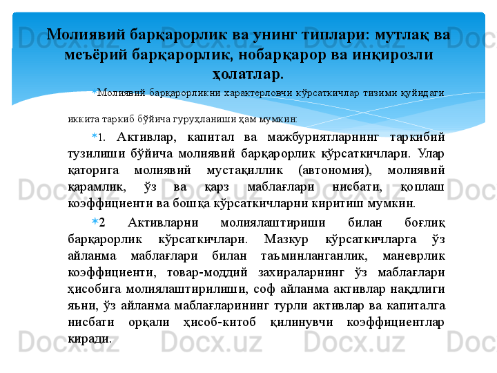 
Молиявий  барқарорликни  характерловчи  кўрсаткичлар  тизими  қуйидаги 
иккита таркиб бўйича гуруҳланиши ҳам мумкин: 

1 .  Активлар,  капитал  ва  мажбуриятларнинг  таркибий 
тузилиши  бўйича  молиявий  барқарорлик  кўрсаткичлари.  Улар 
қаторига  молиявий  мустақиллик  (автономия),  молиявий 
қарамлик,  ўз  ва  қарз  маблағлари  нисбати,  қоплаш 
коэффициенти ва бошқа кўрсаткичларни киритиш мумкин. 

2  Активларни  молиялаштириши  билан  боғлиқ 
барқарорлик  кўрсаткичлари.  Мазкур  кўрсаткичларга  ўз 
айланма  маблағлари  билан  таъминланганлик,  маневрлик 
коэффициенти,  товар-моддий  захираларнинг  ўз  маблағлари 
ҳисобига  молиялаштирилиши,  соф  айланма  активлар  нақдлиги 
яъни,  ўз  айланма  маблағларининг  турли  активлар  ва  капиталга 
нисбати  орқали  ҳисоб-китоб  қилинувчи  коэффициентлар 
киради.Молиявий барқарорлик ва унинг типлари:  мутлақ ва 
меъёрий барқарорлик, нобарқарор ва инқирозли 
ҳолатлар.
    