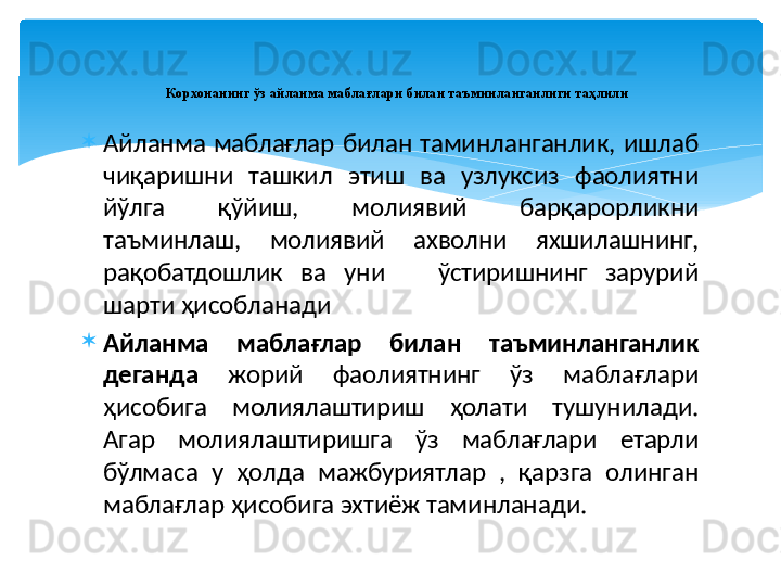 
Айланма  маблағлар  билан  таминланганлик,  ишлаб 
чиқаришни  ташкил  этиш  ва  узлуксиз  фаолиятни 
йўлга  қўйиш,  молиявий  барқарорликни 
таъминлаш,  молиявий  ахволни  яхшилашнинг, 
рақобатдошлик  ва  уни      ўстиришнинг  зарурий 
шарти ҳисобланади
Айланма  маблағлар  билан  таъминланганлик 
деганда  жорий  фаолиятнинг  ўз  маблағлари 
ҳисобига  молиялаштириш  ҳолати  тушунилади. 
Агар  молиялаштиришга  ўз  маблағлари  етарли 
бўлмаса  у  ҳолда  мажбуриятлар  ,  қарзга  олинган 
маблағлар ҳисобига эхтиёж таминланади.  Корхонанинг ўз айланма маблағлари билан таъминланганлиги таҳлили
