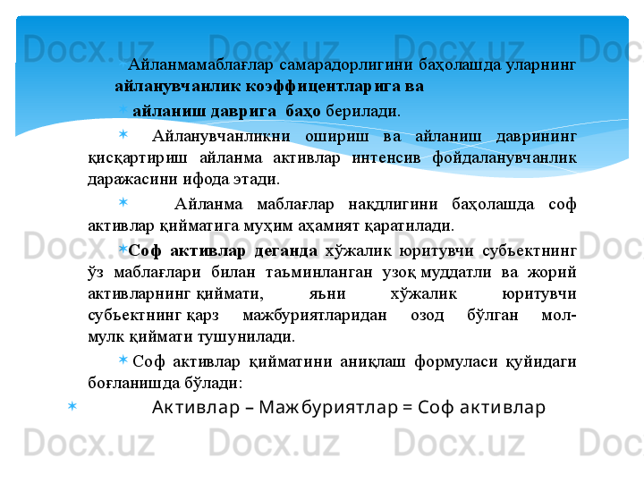 
Айланмамаблағлар  самарадорлигини  баҳолашда  уларнинг 
       айланувчанлик коэффицентларига ва
  айланиш даврига  баҳо  берилади.
Айланувчанликни  ошириш  ва  айланиш  даврининг 
қисқартириш  айланма  активлар  интенсив  фойдаланувчанлик 
даражасини ифода этади.
    Айланма  маблағлар  нақдлигини  баҳолашда  соф 
активлар қийматига муҳим аҳамият қаратилади.
Соф  активлар  деганда  хўжалик  юритувчи  субъектнинг 
ўз  маблағлари  билан  таъминланган  узоқ муддатли  ва  жорий 
активларнинг	
 қиймати,  яъни  хўжалик  юритувчи 
субъектнинг	
 қарз  мажбуриятларидан  озод  бўлган  мол-
мулк	
 қиймати тушунилади. 
  Соф  активлар  қийматини  аниқлаш  формуласи  қуйидаги 
боғланишда бўлади:
               А к ти влар – Маж бу ри ятлар = Соф  ак ти влар