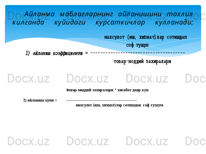 А йл анм а  м абл агл арнинг  айл анишини  тахл ил  
к ил ганда  к у йидаги  к у рсатк ичл ар  к ул л анади:                           	ма	хсулот (иш, хизмат)лар сотишдан	 	
 	 	 	 	 	 	 	      	соф тушум	 	
1) айланиш коэффици	енти = 	-------------------------------------	- 	
 	 	 	 	 	     	 	 товар	-моддий захиралари	 
                         т овар-моддий за хиралари *  хисобот давр кун
                                                                          
2) айланиш куни =           -----------------------------------------------------
    махсулот (иш, хизмат)лар сотишдан  соф тушум
    