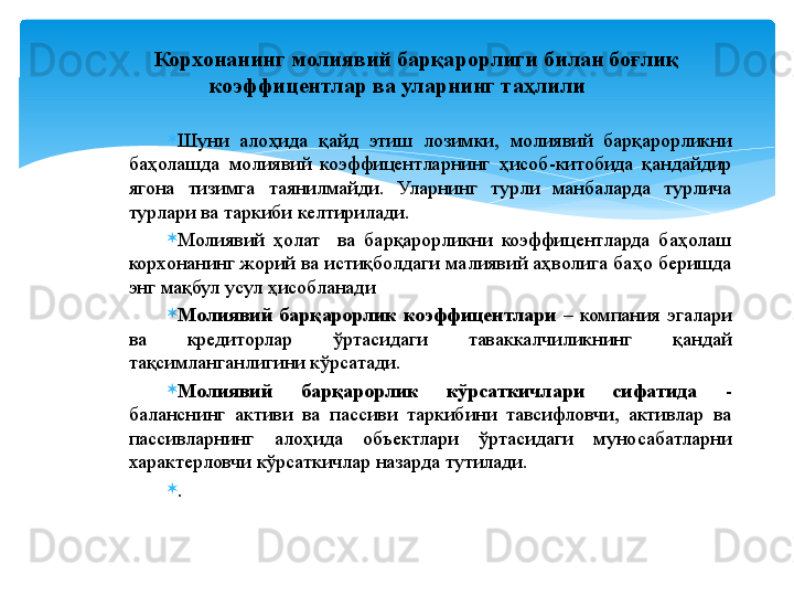 
Шуни  алоҳида  қайд  этиш  лозимки,  молиявий  барқарорликни 
баҳолашда  молиявий  коэффицентларнинг  ҳисоб-китобида  қандайдир 
ягона  тизимга  таянилмайди.  Уларнинг  турли  манбаларда  турлича 
турлари ва таркиби келтирилади.

Молиявий  ҳолат    ва  барқарорликни  коэффицентларда  баҳолаш 
корхонанинг жорий ва истиқболдаги малиявий аҳволига баҳо беришда 
энг мақбул усул ҳисобланади

Молиявий  барқарорлик  коэффицентлари   –  компания  эгалари 
ва  кредиторлар  ўртасидаги  таваккалчиликнинг  қандай 
тақсимланганлигини кўрсатади.

Молиявий  барқарорлик  кўрсаткичлари  сифатида   - 
баланснинг  активи  ва  пассиви  таркибини  тавсифловчи,  активлар  ва 
пассивларнинг  алоҳида  объектлари  ўртасидаги  муносабатларни 
характерловчи кўрсаткичлар назарда тутилади.

.Корхонанинг  молиявий барқарорлиги билан боғлиқ 
коэффицентлар  ва уларни нг  таҳлил и   