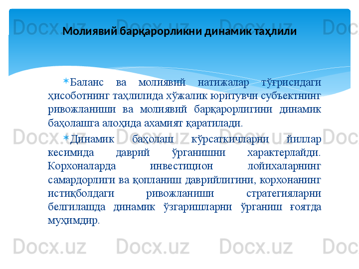 
Баланс  ва  молиявий  натижалар  тўғрисидаги 
ҳисоботнинг таҳлилида хўжалик юритувчи субъектнинг 
ривожланиши  ва  молиявий  барқарорлигини  динамик 
баҳолашга алоҳида ахамият қаратилади. 
Динамик  баҳолаш  кўрсаткичларни  йиллар 
кесимида  даврий  ўрганишни  характерлайди. 
Корхоналарда  инвестицион  лойихаларнинг 
самардорлиги  ва  қопланиш  даврийлигини, корхонанинг 
истиқболдаги  ривожланиши  стратегияларни 
белгилашда  динамик  ўзгаришларни  ўрганиш  ғоятда 
муҳимдир. Молиявий барқарорликни динамик таҳлили