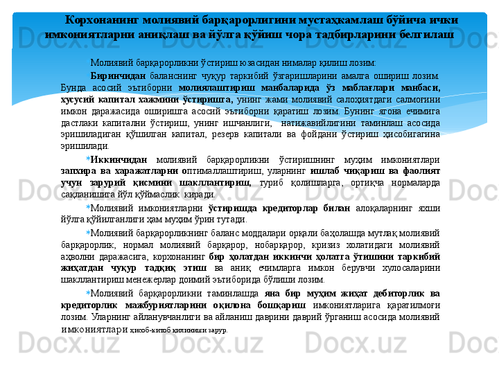 
Молиявий барқарорликни ўстириш юзасидан нималар қилиш лозим:
Биринчидан   баланснинг  чуқур  таркибий  ўзгаришларини  амалга  ошириш  лозим. 
Бунда  асосий  эътиборни  молиялаштириш  манбаларида  ўз  маблағлари  манбаси, 
хусусий  капитал  хажмини  ўстиришга,  унинг  жами  молиявий  салоҳиятдаги  салмоғини 
имкон  даражасида  оширишга  асосий  эътиборни  қаратиш  лозим.  Бунинг  ягона  ечимига 
дастлаки  капитални  ўстириш,  унинг  ишчанлиги,    натижавийлигини  таминлаш  асосида 
эришиладиган  қўшилган  капитал,  резерв  капитали  ва  фойдани  ўстириш  ҳисобигагина 
эришилади.
Иккинчидан  молиявий  барқарорликни  ўстиришнинг  муҳим  имкониятлари 
запхира  ва  харажатларни  о птималлаштириш,  уларнинг  ишлаб  чиқариш  ва  фаолият 
учун  зарурий  қисмини  шакллантириш,  туриб  қолишларга,  ортиқча  нормаларда 
сақланишига йўл қўймаслик  киради.
Молиявий  имкониятларни  ўстиришда  кредиторлар  билан  алоқаларнинг  яхши 
йўлга қўйилганлиги ҳам муҳим ўрин тутади.
Молиявий барқарорликнинг баланс моддалари орқали баҳолашда мутлақ молиявий 
барқарорлик,  нормал  молиявий  барқарор,  нобарқарор,  кризиз  холатидаги  молиявий 
аҳволни  даражасига,  корхонанинг  бир  ҳолатдан  иккинчи  ҳолатга  ўтишини  таркибий 
жиҳатдан  чуқур  тадқиқ  этиш  ва  аниқ  ечимларга  имкон  берувчи  хулосаларини 
шакллантириш менежерлар доимий эътиборида бўлиши лозим.
Молиявий  барқарорликни  таминлашда  яна  бир  муҳим  жиҳат  дебиторлик  ва 
кредиторлик  мажбуриятларини  оқилона  бошқариш  имкониятларига  қаратилмоғи 
лозим.  Уларнинг  айланувчанлиги  ва  айланиш  даврини  даврий  ўрганиш  асосида  молиявий 
имкониятлари  ҳисоб-китоб қилиниши зарур.Корхонанинг молиявий барқарорлигини  мустаҳкамлаш бўйича ички 
имкониятларни аниқлаш  ва йўлга қўйиш чора тадбирларини белгилаш