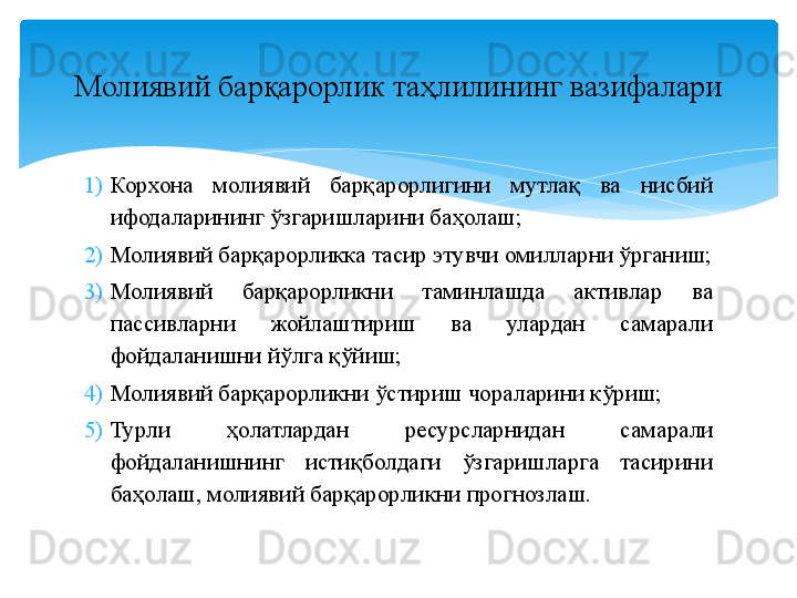 1) Корхона  молиявий  барқарорлигини  мутлақ  ва  нисбий 
ифодаларининг ўзгаришларини баҳолаш;
2) Молиявий барқарорликка тасир этувчи омилларни ўрганиш;
3) Молиявий  барқарорликни  таминлашда  активлар  ва 
пассивларни  жойлаштириш  ва  улардан  самарали 
фойдаланишни йўлга қўйиш;
4) Молиявий барқарорликни ўстириш чораларини кўриш;
5) Турли  ҳолатлардан  ресурсларнидан  сам а рали 
фойдаланишнинг  истиқболдаги  ўзгаришларга  тасирини 
баҳолаш, молиявий барқарорликни прогнозлаш.Молиявий барқарорлик таҳлилининг вазифалари   