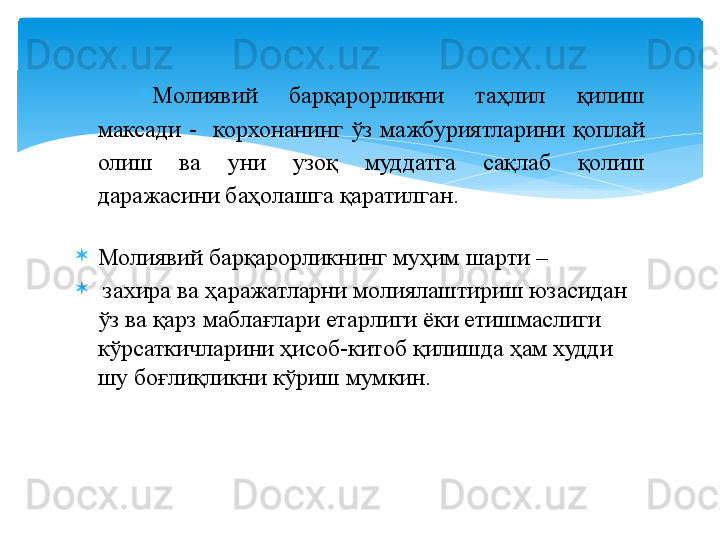 
Молиявий  барқарорликни  таҳлил  қилиш 
максади  -    корхонанинг  ўз  мажбуриятларини  қоплай 
олиш  ва  уни  узоқ  муддатга  сақлаб  қолиш 
даражасини баҳолашга қаратилган.
Молиявий барқарорликнинг муҳим шарти –
  захира ва ҳаражатларни молиялаштириш юзасидан 
ўз ва қарз маблағлари етарлиги ёки етишмаслиги 
кўрсаткичларини ҳисоб-китоб қилишда ҳам худди 
шу боғлиқликни кўриш мумкин.