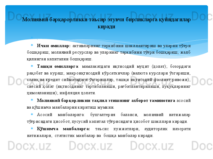 
.
Ички омиллар:  активларнинг таркибини шакллантириш ва уларни тўғри 
бошқариш; молиявий ресурслар ва уларнинг таркибини тўғри бошқариш; жалб 
қилинган капитални бошқариш.
Ташқи  омилларга :  мамлакатдаги  иқтисодий  муҳит  (ҳолат);  бозордаги 
рақобат  ва  кураш;  макроиқтисодий  кўрсаткичлар  (валюта  курслари  ўзгариши, 
солиқ  ва  кредит  сийматидаги  ўзгаришлар,  ташқи  иқтисодий  фаолият  ривожи); 
сиёсий  ҳолат  (иқтисоднинг  тартибланиши,  рағбатлантирилиши,  хуқуқларнинг 
ҳимояланиши); инфляция ҳолати.
Молиявий барқорликни таҳлил этишнинг ахборот таминотига  асосий 
ва қўшимча манбаларни киритиш мумкин. 
Асосий  манбаларига:  бухгалтерия  баланси,  молиявий  натижалар 
тўғрисидаги ҳисобот, хусусий капитал тўғрисидаги ҳисобот шакллари киради.
Қўшимча  манбаларга:  таъсис  хужжатлари,  аудиторлик  назорати 
натижалари,  статистик манбалар ва  бошқа манбалар киради.Молиявий барқарорликки таъсир этувчи бирликларга қуйидагилар 
киради