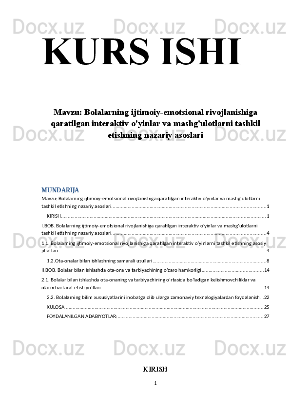 KURS ISHI 
Mavzu:   Bolalarning ijtimoiy-emotsional rivojlanishiga
qaratilgan interaktiv o'yinlar va mashg'ulotlarni tashkil
etishning nazariy asoslari
MUNDARIJA
Mavzu: Bolalarning ijtimoiy-emotsional rivojlanishiga qaratilgan interaktiv o'yinlar va mashg'ulotlarni 
tashkil etishning nazariy asoslari ................................................................................................................. 1
KIRISH ...................................................................................................................................................... 1
I.BOB. Bolalarning ijtimoiy-emotsional rivojlanishiga qaratilgan interaktiv o'yinlar va mashg'ulotlarni 
tashkil etishning nazariy asoslari ................................................................................................................. 4
1.1. Bolalarning ijtimoiy-emotsional rivojlanishiga qaratilgan interaktiv o'yinlarni tashkil etishning asosiy 
jihatlari ........................................................................................................................................................ 4
1.2.Ota-onalar bilan ishlashning samarali usullari ................................................................................... 8
II.BOB. Bolalar bilan ishlashda ota-ona va tarbiyachining o’zaro hamkorligi ............................................. 14
2.1. Bolalar bilan ishlashda ota-onaning va tarbiyachining o’rtasida bo’ladigan kelishmovchiliklar va 
ularni bartaraf etish yo’llari ....................................................................................................................... 14
2.2. Bolalarning bilim xususiyatlarini inobatga olib ularga zamonaviy texnalogiyalardan foydalanish . . 22
XULOSA .................................................................................................................................................. 25
FOYDALANILGAN ADABIYOTLAR: ........................................................................................................... 27
KIRISH
1 