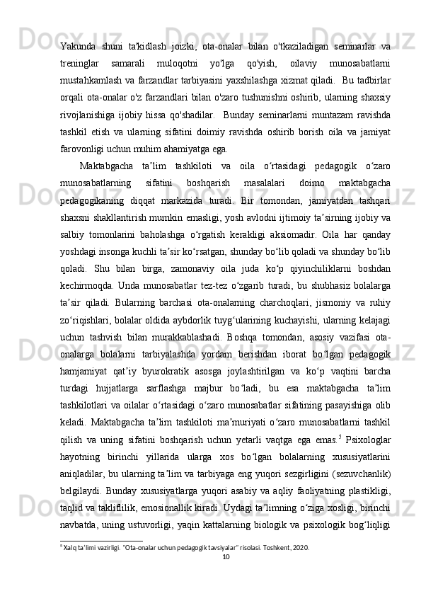 Yakunda   shuni   ta'kidlash   joizki,   ota-onalar   bilan   o'tkaziladigan   seminarlar   va
treninglar   samarali   muloqotni   yo'lga   qo'yish,   oilaviy   munosabatlarni
mustahkamlash va farzandlar tarbiyasini yaxshilashga xizmat qiladi.   Bu tadbirlar
orqali   ota-onalar   o'z  farzandlari   bilan  o'zaro  tushunishni   oshirib, ularning shaxsiy
rivojlanishiga   ijobiy   hissa   qo'shadilar.     Bunday   seminarlarni   muntazam   ravishda
tashkil   etish   va   ularning   sifatini   doimiy   ravishda   oshirib   borish   oila   va   jamiyat
farovonligi uchun muhim ahamiyatga ega.
Maktabgacha   ta lim   tashkiloti   va   oila   o rtasidagi   pedagogik   o zaroʼ ʻ ʻ
munosabatlarning   sifatini   boshqarish   masalalari   doimo   maktabgacha
pedagogikaning   diqqat   markazida   turadi.   Bir   tomondan,   jamiyatdan   tashqari
shaxsni shakllantirish mumkin emasligi, yosh avlodni ijtimoiy ta sirning ijobiy va	
ʼ
salbiy   tomonlarini   baholashga   o rgatish   kerakligi   aksiomadir.   Oila   har   qanday	
ʻ
yoshdagi insonga kuchli ta sir ko rsatgan, shunday bo lib qoladi va shunday bo lib	
ʼ ʻ ʻ ʻ
qoladi.   Shu   bilan   birga,   zamonaviy   oila   juda   ko p   qiyinchiliklarni   boshdan	
ʻ
kechirmoqda.   Unda   munosabatlar   tez-tez   o zgarib   turadi,   bu   shubhasiz   bolalarga	
ʻ
ta sir   qiladi.   Bularning   barchasi   ota-onalarning   charchoqlari,   jismoniy   va   ruhiy	
ʼ
zo riqishlari, bolalar oldida aybdorlik tuyg ularining kuchayishi, ularning kelajagi
ʻ ʻ
uchun   tashvish   bilan   murakkablashadi.   Boshqa   tomondan,   asosiy   vazifasi   ota-
onalarga   bolalarni   tarbiyalashda   yordam   berishdan   iborat   bo lgan   pedagogik	
ʻ
hamjamiyat   qat iy   byurokratik   asosga   joylashtirilgan   va   ko p   vaqtini   barcha	
ʼ ʻ
turdagi   hujjatlarga   sarflashga   majbur   bo ladi,   bu   esa   maktabgacha   ta lim	
ʻ ʼ
tashkilotlari   va   oilalar   o rtasidagi   o zaro   munosabatlar   sifatining   pasayishiga   olib	
ʻ ʻ
keladi.   Maktabgacha   ta lim   tashkiloti   ma muriyati   o zaro   munosabatlarni   tashkil
ʼ ʼ ʻ
qilish   va   uning   sifatini   boshqarish   uchun   yetarli   vaqtga   ega   emas. 5
  Psixologlar
hayotning   birinchi   yillarida   ularga   xos   bo lgan   bolalarning   xususiyatlarini	
ʻ
aniqladilar, bu ularning ta lim va tarbiyaga eng yuqori sezgirligini (sezuvchanlik)	
ʼ
belgilaydi.   Bunday   xususiyatlarga   yuqori   asabiy   va   aqliy   faoliyatning   plastikligi,
taqlid va takliflilik, emosionallik kiradi. Uydagi ta limning o ziga xosligi, birinchi	
ʼ ʻ
navbatda,   uning   ustuvorligi,   yaqin   kattalarning   biologik   va   psixologik   bog liqligi	
ʻ
5
 Xalq ta’limi vazirligi. "Ota-onalar uchun pedagogik tavsiyalar" risolasi. Toshkent, 2020.
10 