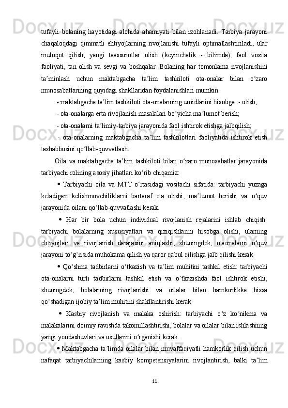 tufayli   bolaning   hayotidagi   alohida   ahamiyati   bilan   izohlanadi.   Tarbiya   jarayoni
chaqaloqdagi   qimmatli   ehtiyojlarning   rivojlanishi   tufayli   optimallashtiriladi,   ular
muloqot   qilish,   yangi   taassurotlar   olish   (keyinchalik   -   bilimda),   faol   vosita
faoliyati,   tan   olish   va   sevgi   va   boshqalar.   Bolaning   har   tomonlama   rivojlanishini
ta minlash   uchun   maktabgacha   ta lim   tashkiloti   ota-onalar   bilan   o zaroʼ ʼ ʻ
munosabatlarining quyidagi shakllaridan foydalanishlari mumkin:
 - maktabgacha ta lim tashkiloti ota-onalarning umidlarini hisobga  - olish;	
ʼ
 - ota-onalarga erta rivojlanish masalalari bo yicha ma lumot berish;	
ʻ ʼ
 - ota-onalarni ta limiy-tarbiya jarayonida faol ishtirok etishga jalbqilish;	
ʼ
  -   ota-onalarning   maktabgacha   ta lim   tashkilotlari   faoliyatida   ishtirok   etish	
ʼ
tashabbusini qo llab-quvvatlash. 	
ʻ
Oila   va   maktabgacha   ta lim   tashkiloti   bilan   o zaro   munosabatlar   jarayonida	
ʼ ʻ
tarbiyachi rolining asosiy jihatlari ko rib chiqamiz:	
ʻ
     Tarbiyachi   oila   va   MTT   o rtasidagi   vositachi   sifatida:   tarbiyachi   yuzaga
ʻ
keladigan   kelishmovchiliklarni   bartaraf   eta   olishi,   ma lumot   berishi   va   o quv	
ʼ ʻ
jarayonida oilani qo llab-quvvatlashi kerak.	
ʻ
     Har   bir   bola   uchun   individual   rivojlanish   rejalarini   ishlab   chiqish:
tarbiyachi   bolalarning   xususiyatlari   va   qiziqishlarini   hisobga   olishi,   ularning
ehtiyojlari   va   rivojlanish   darajasini   aniqlashi,   shuningdek,   otaonalarni   o quv	
ʻ
jarayoni to g risida muhokama qilish va qaror qabul qilishga jalb qilishi kerak.	
ʻ ʻ
     Qo shma   tadbirlarni   o tkazish   va   ta lim   muhitini   tashkil   etish:   tarbiyachi
ʻ ʻ ʼ
ota-onalarni   turli   tadbirlarni   tashkil   etish   va   o tkazishda   faol   ishtirok   etishi,	
ʻ
shuningdek,   bolalarning   rivojlanishi   va   oilalar   bilan   hamkorlikka   hissa
qo shadigan ijobiy ta lim muhitini shakllantirishi kerak.	
ʻ ʼ
     Kasbiy   rivojlanish   va   malaka   oshirish:   tarbiyachi   o z   ko nikma   va	
ʻ ʻ
malakalarini doimiy ravishda takomillashtirishi, bolalar va oilalar bilan ishlashning
yangi yondashuvlari va usullarini o rganishi kerak.	
ʻ
     Maktabgacha  ta limda oilalar bilan muvaffaqiyatli hamkorlik qilish uchun	
ʼ
nafaqat   tarbiyachilarning   kasbiy   kompetensiyalarini   rivojlantirish,   balki   ta lim	
ʼ
11 