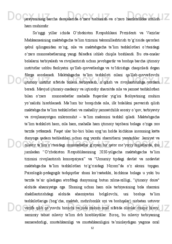 jarayonining   barcha   darajalarida   o zaro   tushunish   va   o zaro   hamkorlikka   intilishʻ ʻ
ham muhimdir. 
So nggi   yillar   ichida   O zbekiston   Respublikasi   Prezidenti   va   Vazirlar	
ʻ ʻ
Mahkamasining maktabgacha ta lim tizimini takomillashtirish to g risida qarorlari	
ʼ ʻ ʻ
qabul   qilinganidan   so ng,   oila   va   maktabgacha   ta lim   tashkilotlari   o rtasidagi	
ʻ ʼ ʻ
o zaro   munosabatlarning   yangi   falsafasi   ishlab   chiqila   boshlandi.   Bu   ota-onalar	
ʻ
bolalarni tarbiyalash va rivojlantirish uchun javobgardir va boshqa barcha ijtimoiy
institutlar   ushbu   faoliyatni   qo llab-quvvatlashga   va   to ldirishga   chaqiriladi   degan	
ʻ ʻ
fikrga   asoslanadi.   Maktabgacha   ta lim   tashkiloti   oilani   qo llab-quvvatlovchi	
ʼ ʻ
ijtimoiy   institut   sifatida   bolani   tarbiyalash,   o qitish   va   rivojlantirishga   yordam	
ʻ
beradi. Mavjud ijtimoiy-madaniy va iqtisodiy sharoitda oila va jamoat tashkilotlari
bilan   o zaro     munosabatlar   mahalla   fuqarolar   yig ini   faoliyatining   muhim	
ʻ ʻ
yo nalishi   hisoblanadi.   Ma lum   bir   bosqichda   oila,   ilk   bolalikni   parvarish   qilish	
ʻ ʼ
maktabgacha ta lim tashkilotlari va mahalliy jamoatchilik asosiy o quv, tarbiyaviy	
ʼ ʻ
va   rivojlanayotgan   mikromuhit   –   ta lim   makonini   tashkil   qiladi.   Maktabgacha	
ʼ
ta lim   tashkiloti  ham,  oila  ham, mahalla  ham  ijtimoiy tajribani   bolaga  o ziga  xos	
ʼ ʻ
tarzda   yetkazadi.   Faqat   ular   bir-biri   bilan   uyg un   holda   kichkina   insonning   katta	
ʻ
dunyoga qadam  tashlashlari  uchun eng yaxshi  sharoitlarni yaratadilar. Jamiyat  va
oilaviy ta lim o rtasidagi munosabatlar g oyasi bir qator me yoriy hujjatlarda, shu	
ʼ ʻ ʻ ʼ
jumladan   “O zbekiston   Respublikasining   2030-yilgacha   maktabgacha   ta lim	
ʻ ʼ
tizimini   rivojlantirish   konsepsiyasi”   va   “Umumiy   tipdagi   davlat   va   nodavlat
maktabgacha   ta lim   tashkilotlari   to g risidagi   Nizom”da   o z   aksini   topgan.	
ʼ ʻ ʻ ʻ
Psixologik-pedagogik   tadqiqotlar   shuni   ko rsatadiki,   kichkina   bolaga   u   yoki   bu	
ʻ
tarzda   ta sir   qiladigan   atrofdagi   dunyoning   butun   xilma-xilligi,   “ijtimoiy   doira"	
ʼ
alohida   ahamiyatga   ega.   Shuning   uchun   ham   oila   tarbiyasining   bola   shaxsini
shakllantirishdagi   alohida   ahamiyatini   belgilovchi,   uni   boshqa   ta lim	
ʼ
tashkilotlariga   (bog cha,   maktab,   mehribonlik   uyi   va   boshqalar)   nisbatan   ustuvor	
ʻ
vazifa qilib qo yuvchi birinchi va juda muhim omil sifatida olimlar chuqur hissiy,	
ʻ
samimiy   tabiat   oilaviy   ta lim   deb   hisoblaydilar.   Biroq,   bu   oilaviy   tarbiyaning	
ʼ
samaradorligi,   mustahkamligi   va   mustahkamligini   ta minlaydigan   yagona   omil	
ʼ
12 