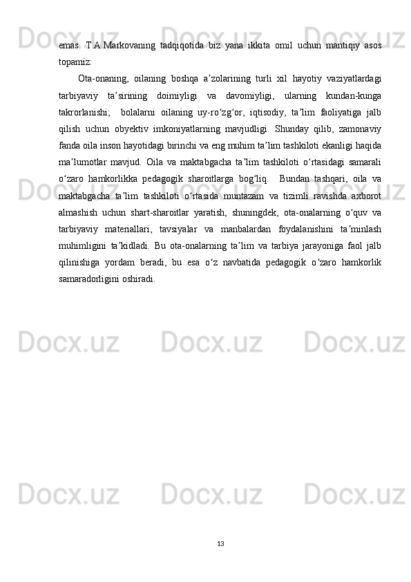 emas.   T.A.Markovaning   tadqiqotida   biz   yana   ikkita   omil   uchun   mantiqiy   asos
topamiz: 
Ota-onaning,   oilaning   boshqa   a zolarining   turli   xil   hayotiy   vaziyatlardagiʼ
tarbiyaviy   ta sirining   doimiyligi   va   davomiyligi,   ularning   kundan-kunga	
ʼ
takrorlanishi;     bolalarni   oilaning   uy-ro zg or,   iqtisodiy,   ta lim   faoliyatiga   jalb	
ʻ ʻ ʼ
qilish   uchun   obyektiv   imkoniyatlarning   mavjudligi.   Shunday   qilib,   zamonaviy
fanda oila inson hayotidagi birinchi va eng muhim ta lim tashkiloti ekanligi haqida	
ʼ
ma lumotlar   mavjud.   Oila   va   maktabgacha   ta lim   tashkiloti   o rtasidagi   samarali	
ʼ ʼ ʻ
o zaro   hamkorlikka   pedagogik   sharoitlarga   bog liq.     Bundan   tashqari,   oila   va	
ʻ ʻ
maktabgacha   ta lim   tashkiloti   o rtasida   muntazam   va   tizimli   ravishda   axborot	
ʼ ʻ
almashish   uchun   shart-sharoitlar   yaratish,   shuningdek,   ota-onalarning   o quv   va	
ʻ
tarbiyaviy   materiallari,   tavsiyalar   va   manbalardan   foydalanishini   ta minlash
ʼ
muhimligini   ta kidladi.   Bu   ota-onalarning   ta lim   va   tarbiya   jarayoniga   faol   jalb	
ʼ ʼ
qilinishiga   yordam   beradi,   bu   esa   o z   navbatida   pedagogik   o zaro   hamkorlik	
ʻ ʻ
samaradorligini oshiradi.
13 