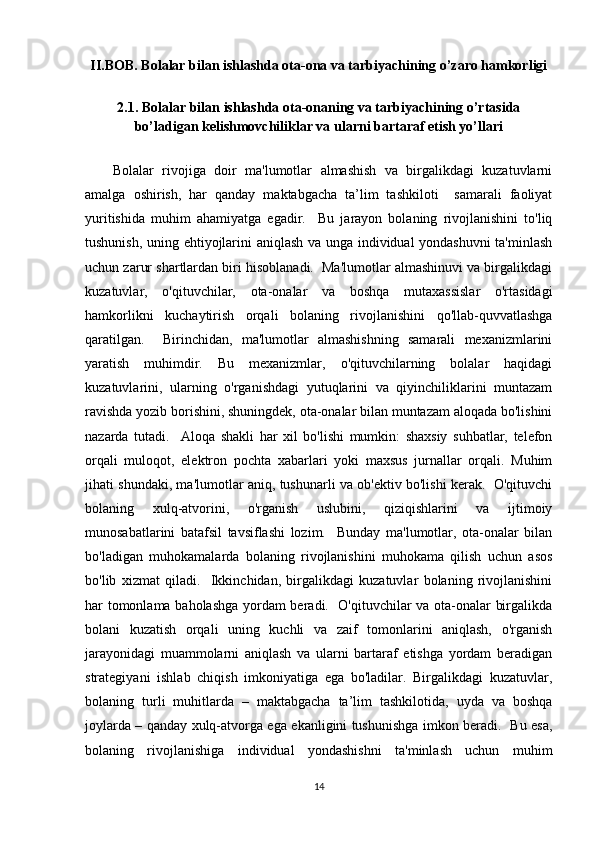 II.BOB. Bolalar bilan ishlashda ota-ona va tarbiyachining o’zaro hamkorligi
2.1. Bolalar bilan ishlashda ota-onaning va tarbiyachining o’rtasida
bo’ladigan kelishmovchiliklar va ularni bartaraf etish yo’llari
Bolalar   rivojiga   doir   ma'lumotlar   almashish   va   birgalikdagi   kuzatuvlarni
amalga   oshirish,   har   qanday   maktabgacha   ta’lim   tashkiloti     samarali   faoliyat
yuritishida   muhim   ahamiyatga   egadir.     Bu   jarayon   bolaning   rivojlanishini   to'liq
tushunish, uning ehtiyojlarini aniqlash va unga individual yondashuvni ta'minlash
uchun zarur shartlardan biri hisoblanadi.  Ma'lumotlar almashinuvi va birgalikdagi
kuzatuvlar,   o'qituvchilar,   ota-onalar   va   boshqa   mutaxassislar   o'rtasidagi
hamkorlikni   kuchaytirish   orqali   bolaning   rivojlanishini   qo'llab-quvvatlashga
qaratilgan.     Birinchidan,   ma'lumotlar   almashishning   samarali   mexanizmlarini
yaratish   muhimdir.   Bu   mexanizmlar,   o'qituvchilarning   bolalar   haqidagi
kuzatuvlarini,   ularning   o'rganishdagi   yutuqlarini   va   qiyinchiliklarini   muntazam
ravishda yozib borishini, shuningdek, ota-onalar bilan muntazam aloqada bo'lishini
nazarda   tutadi.     Aloqa   shakli   har   xil   bo'lishi   mumkin:   shaxsiy   suhbatlar,   telefon
orqali   muloqot,   elektron   pochta   xabarlari   yoki   maxsus   jurnallar   orqali.   Muhim
jihati shundaki, ma'lumotlar aniq, tushunarli va ob'ektiv bo'lishi kerak.   O'qituvchi
bolaning   xulq-atvorini,   o'rganish   uslubini,   qiziqishlarini   va   ijtimoiy
munosabatlarini   batafsil   tavsiflashi   lozim.     Bunday   ma'lumotlar,   ota-onalar   bilan
bo'ladigan   muhokamalarda   bolaning   rivojlanishini   muhokama   qilish   uchun   asos
bo'lib   xizmat   qiladi.     Ikkinchidan,   birgalikdagi   kuzatuvlar   bolaning   rivojlanishini
har tomonlama baholashga yordam beradi.   O'qituvchilar va ota-onalar birgalikda
bolani   kuzatish   orqali   uning   kuchli   va   zaif   tomonlarini   aniqlash,   o'rganish
jarayonidagi   muammolarni   aniqlash   va   ularni   bartaraf   etishga   yordam   beradigan
strategiyani   ishlab   chiqish   imkoniyatiga   ega   bo'ladilar.   Birgalikdagi   kuzatuvlar,
bolaning   turli   muhitlarda   –   maktabgacha   ta’lim   tashkilotida,   uyda   va   boshqa
joylarda – qanday xulq-atvorga ega ekanligini tushunishga imkon beradi.   Bu esa,
bolaning   rivojlanishiga   individual   yondashishni   ta'minlash   uchun   muhim
14 
