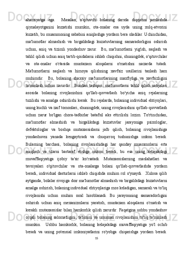 ahamiyatga   ega.     Masalan,   o'qituvchi   bolaning   darsda   diqqatini   jamlashda
qiynalayotganini   kuzatishi   mumkin,   ota-onalar   esa   uyda   uning   xulq-atvorini
kuzatib, bu muammoning sababini aniqlashga yordam bera oladilar. Uchinchidan,
ma'lumotlar   almashish   va   birgalikdagi   kuzatuvlarning   samaradorligini   oshirish
uchun,   aniq   va   tizimli   yondashuv   zarur.     Bu,   ma'lumotlarni   yig'ish,   saqlash   va
tahlil qilish uchun aniq tartib-qoidalarni ishlab chiqishni, shuningdek, o'qituvchilar
va   ota-onalar   o'rtasida   muntazam   aloqalarni   o'rnatishni   nazarda   tutadi.
Ma'lumotlarni   saqlash   va   himoya   qilishning   xavfsiz   usullarini   tanlash   ham
muhimdir.     Bu,   bolaning   shaxsiy   ma'lumotlarining   maxfiyligi   va   xavfsizligini
ta'minlash   uchun   zarurdir.     Bundan   tashqari,   ma'lumotlarni   tahlil   qilish   natijalari
asosida   bolaning   rivojlanishini   qo'llab-quvvatlash   bo'yicha   aniq   rejalarning
tuzilishi va amalga oshirilishi kerak.   Bu rejalarda, bolaning individual ehtiyojlari,
uning kuchli va zaif tomonlari, shuningdek, uning rivojlanishini qo'llab-quvvatlash
uchun   zarur   bo'lgan   chora-tadbirlar   batafsil   aks   ettirilishi   lozim.   To'rtinchidan,
ma'lumotlar   almashish   va   birgalikdagi   kuzatuvlar   jarayoniga   psixologlar,
defektologlar   va   boshqa   mutaxassislarni   jalb   qilish,   bolaning   rivojlanishiga
yondashuvni   yanada   kengaytiradi   va   chuqurroq   tushunishga   imkon   beradi.
Bularning   barchasi,   bolaning   rivojlanishidagi   har   qanday   muammolarni   erta
aniqlash   va   ularni   bartaraf   etishga   imkon   beradi,   bu   esa   uning   kelajakdagi
muvaffaqiyatiga   ijobiy   ta'sir   ko'rsatadi.   Mutaxassislarning   maslahatlari   va
tavsiyalari   o'qituvchilar   va   ota-onalarga   bolani   qo'llab-quvvatlashda   yordam
beradi,   individual   dasturlarni   ishlab   chiqishda   muhim   rol   o'ynaydi.     Xulosa   qilib
aytganda, bolalar rivojiga doir ma'lumotlar almashish va birgalikdagi kuzatuvlarni
amalga oshirish, bolaning individual ehtiyojlariga mos keladigan, samarali va to'liq
rivojlanishi   uchun   muhim   omil   hisoblanadi.   Bu   jarayonning   samaradorligini
oshirish   uchun   aniq   mexanizmlarni   yaratish,   muntazam   aloqalarni   o'rnatish   va
kerakli mutaxassislar  bilan hamkorlik qilish zarurdir. Faqatgina ushbu yondashuv
orqali   bolaning   salomatligini,   ta'limini   va   umuman   rivojlanishini   to'liq   ta'minlash
mumkin.     Ushbu   hamkorlik,   bolaning   kelajakdagi   muvaffaqiyatiga   yo'l   ochib
beradi   va   uning   potensial   imkoniyatlarini   ro'yobga   chiqarishga   yordam   beradi.
15 