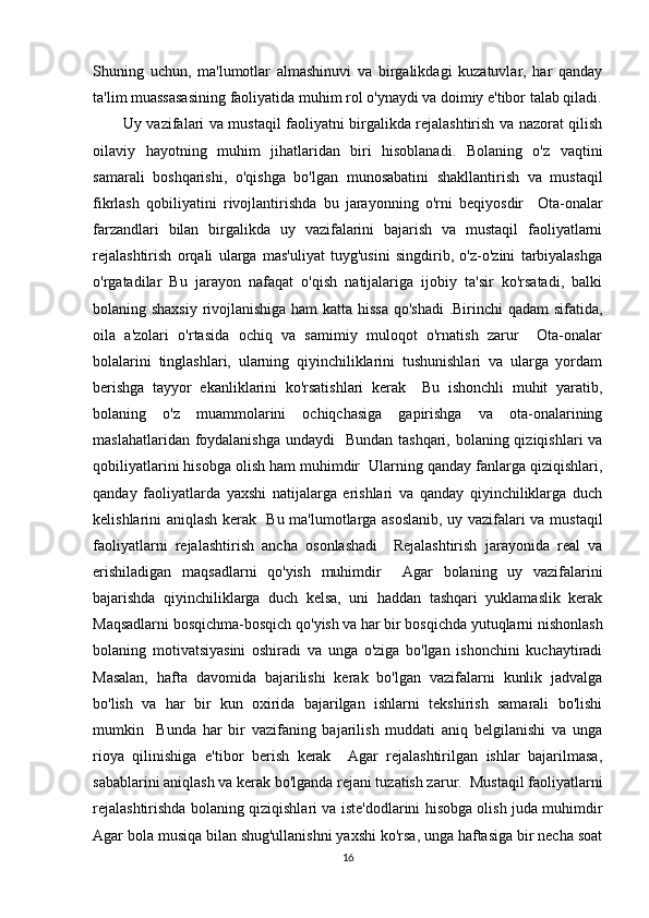 Shuning   uchun,   ma'lumotlar   almashinuvi   va   birgalikdagi   kuzatuvlar,   har   qanday
ta'lim muassasasining faoliyatida muhim rol o'ynaydi va doimiy e'tibor talab qiladi.
Uy vazifalari va mustaqil faoliyatni birgalikda rejalashtirish va nazorat qilish
oilaviy   hayotning   muhim   jihatlaridan   biri   hisoblanadi.   Bolaning   o'z   vaqtini
samarali   boshqarishi,   o'qishga   bo'lgan   munosabatini   shakllantirish   va   mustaqil
fikrlash   qobiliyatini   rivojlantirishda   bu   jarayonning   o'rni   beqiyosdir     Ota-onalar
farzandlari   bilan   birgalikda   uy   vazifalarini   bajarish   va   mustaqil   faoliyatlarni
rejalashtirish   orqali   ularga   mas'uliyat   tuyg'usini   singdirib,   o'z-o'zini   tarbiyalashga
o'rgatadilar   Bu   jarayon   nafaqat   o'qish   natijalariga   ijobiy   ta'sir   ko'rsatadi,   balki
bolaning shaxsiy rivojlanishiga ham katta hissa qo'shadi  .Birinchi qadam sifatida,
oila   a'zolari   o'rtasida   ochiq   va   samimiy   muloqot   o'rnatish   zarur     Ota-onalar
bolalarini   tinglashlari,   ularning   qiyinchiliklarini   tushunishlari   va   ularga   yordam
berishga   tayyor   ekanliklarini   ko'rsatishlari   kerak     Bu   ishonchli   muhit   yaratib,
bolaning   o'z   muammolarini   ochiqchasiga   gapirishga   va   ota-onalarining
maslahatlaridan foydalanishga  undaydi   Bundan tashqari, bolaning qiziqishlari  va
qobiliyatlarini hisobga olish ham muhimdir  Ularning qanday fanlarga qiziqishlari,
qanday   faoliyatlarda   yaxshi   natijalarga   erishlari   va   qanday   qiyinchiliklarga   duch
kelishlarini aniqlash kerak   Bu ma'lumotlarga asoslanib, uy vazifalari va mustaqil
faoliyatlarni   rejalashtirish   ancha   osonlashadi     Rejalashtirish   jarayonida   real   va
erishiladigan   maqsadlarni   qo'yish   muhimdir     Agar   bolaning   uy   vazifalarini
bajarishda   qiyinchiliklarga   duch   kelsa,   uni   haddan   tashqari   yuklamaslik   kerak
Maqsadlarni bosqichma-bosqich qo'yish va har bir bosqichda yutuqlarni nishonlash
bolaning   motivatsiyasini   oshiradi   va   unga   o'ziga   bo'lgan   ishonchini   kuchaytiradi
Masalan,   hafta   davomida   bajarilishi   kerak   bo'lgan   vazifalarni   kunlik   jadvalga
bo'lish   va   har   bir   kun   oxirida   bajarilgan   ishlarni   tekshirish   samarali   bo'lishi
mumkin     Bunda   har   bir   vazifaning   bajarilish   muddati   aniq   belgilanishi   va   unga
rioya   qilinishiga   e'tibor   berish   kerak     Agar   rejalashtirilgan   ishlar   bajarilmasa,
sabablarini aniqlash va kerak bo'lganda rejani tuzatish zarur.  Mustaqil faoliyatlarni
rejalashtirishda bolaning qiziqishlari va iste'dodlarini hisobga olish juda muhimdir
Agar bola musiqa bilan shug'ullanishni yaxshi ko'rsa, unga haftasiga bir necha soat
16 