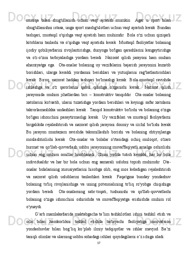 musiqa   bilan   shug'ullanish   uchun   vaqt   ajratish   mumkin     Agar   u   sport   bilan
shug'ullanishni istasa, unga sport mashg'ulotlari uchun vaqt ajratish kerak  Bundan
tashqari, mustaqil  o'qishga  vaqt  ajratish ham  muhimdir    Bola o'zi  uchun qiziqarli
kitoblarni   tanlashi   va   o'qishga   vaqt   ajratishi   kerak     Mustaqil   faoliyatlar   bolaning
ijodiy qobiliyatlarini  rivojlantirishga, dunyoga bo'lgan qarashlarini  kengaytirishga
va   o'z-o'zini   tarbiyalashga   yordam   beradi     Nazorat   qilish   jarayoni   ham   muhim
ahamiyatga   ega.     Ota-onalar   bolaning   uy   vazifalarini   bajarish   jarayonini   kuzatib
borishlari,   ularga   kerakli   yordamni   berishlari   va   yutuqlarini   rag'batlantirishlari
kerak     Biroq,   nazorat   haddan   tashqari   bo'lmasligi   kerak     Bola   mustaqil   ravishda
ishlashga   va   o'z   qarorlarini   qabul   qilishga   o'rganishi   kerak     Nazorat   qilish
jarayonida   muhim   jihatlardan   biri   –   konstruktiv   tanqiddir     Ota-onalar   bolaning
xatolarini   ko'rsatib,   ularni   tuzatishga   yordam   berishlari   va   keyingi   safar   xatolarni
takrorlamaslikka undashlari kerak . Tanqid konstruktiv bo'lishi va bolaning o'ziga
bo'lgan   ishonchini   pasaytirmasligi   kerak.     Uy   vazifalari   va   mustaqil   faoliyatlarni
birgalikda   rejalashtirish   va   nazorat   qilish   jarayoni   doimiy   va   izchil   bo'lishi   kerak
Bu   jarayon   muntazam   ravishda   takomillashib   borishi   va   bolaning   ehtiyojlariga
moslashtirilishi   kerak     Ota-onalar   va   bolalar   o'rtasidagi   ochiq   muloqot,   o'zaro
hurmat va qo'llab-quvvatlash ushbu jarayonning muvaffaqiyatli amalga oshirilishi
uchun   eng   muhim   omillar   hisoblanadi     Shuni   yodda   tutish   kerakki,   har   bir   bola
individualdir   va   har   bir   bola   uchun   eng   samarali   uslubni   topish   muhimdir     Ota-
onalar   bolalarining   xususiyatlarini   hisobga   olib,   eng   mos   keladigan   rejalashtirish
va   nazorat   qilish   uslublarini   tanlashlari   kerak     Faqatgina   bunday   yondashuv
bolaning   to'liq   rivojlanishiga   va   uning   potensialining   to'liq   ro'yobga   chiqishiga
yordam   beradi     Ota-onalarning   sabr-toqati,   tushunishi   va   qo'llab-quvvatlashi
bolaning   o'ziga   ishonchini   oshirishda   va   muvaffaqiyatga   erishishda   muhim   rol
o'ynaydi.
G arb mamlakatlarida maktabgacha ta lim tashkilotlari ishini tashkil  etish vaʻ ʼ
oila   bilan   hamkorlikni   tashkil   etishda   tarbiyachi   faoliyatiga   innovatsion
yondashuvlar   bilan   bog liq   ko plab   ilmiy   tadqiqotlar   va   ishlar   mavjud.   Ba zi	
ʻ ʻ ʼ
taniqli olimlar va ularning ushbu sohadagi ishlari quyidagilarni o z ichiga oladi:	
ʻ
17 
