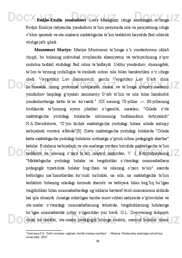   Redjio-Emilia   yondashuvi :   Loris   Malaguzzi   ishiga   asoslangan   ta limgaʼ
Redjio Emiliya italyancha yondashuvi ta lim jarayonida oila va jamiyatning roliga	
ʼ
e tibor qaratadi va ota-onalarni maktabgacha ta lim tashkiloti hayotida faol ishtirok	
ʼ ʼ
etishga jalb qiladi. 
Montessori   Mariya:   Mariya   Montessori   ta limga   o z   yondashuvini   ishlab	
ʼ ʻ
chiqdi,   bu   bolaning   individual   rivojlanishi   ahamiyatini   va   tarbiyachining   o quv	
ʻ
muhitini   tashkil   etishdagi   faol   rolini   ta kidlaydi.   Ushbu   yondashuv,   shuningdek,	
ʼ
ta lim   ta sirining   izchilligini   ta minlash   uchun   oila   bilan   hamkorlikni   o z   ichiga	
ʼ ʼ ʼ ʻ
oladi.   Vaygotskiy   Lev   Semenovich:   garchi   Vaygotskiy   Lev   G arb   olimi	
ʻ
bo lmasada,   uning   proksimal   rivojlanish   zonasi   va   ta limga   ijtimoiy-madaniy	
ʻ ʼ
yondashuv   haqidagi   g oyalari   zamonaviy   G arb   ta lim   va   oila   bilan   hamkorlik	
ʻ ʻ ʼ
yondashuvlariga   katta   ta sir   ko rsatdi.	
ʼ ʻ 6
  XX   asrning   70-yillari   —   80-yillarning
boshlarida   ta limning   ayrim   jihatlari   o rganildi,   masalan,   "Oilada   o rta	
ʼ ʻ ʻ
maktabgacha   yoshdagi   bolalarda   intizomning   boshlanishini   tarbiyalash"
N.A.Starodubova,   "O yin   kichik   maktabgacha   yoshdagi   bolani   oilada   axloqiy	
ʻ
tarbiyalash   vositasi   sifatida"[8].   Katta   maktabgacha   yoshdagi   bolalarda   "Oilada
katta maktabgacha yoshdagi bolalarni mehnatga o qitish uchun pedagogik shartlar"	
ʻ
kabilar. Bolalarni tarbiyalash va ota-onalarga yordam berishda maktabgacha ta lim	
ʼ
tashkiloti   va   oilaning   o zaro   ta siri   nuqtayi   nazaridan,   V.   I.   Bezlyudnayaning	
ʻ ʼ
"Maktabgacha   yoshdagi   bolalar   va   tengdoshlar   o rtasidagi   munosabatlarni	
ʻ
pedagogik   tuzatishda   bolalar   bog chasi   va   oilaning   o zaro   ta siri"   asarida	
ʻ ʻ ʼ
keltirilgan   ma lumotlardan   ko rinib   turibdiki,   na   oila,   na   maktabgacha   ta lim	
ʼ ʻ ʼ
tashkiloti   bolaning   oiladagi   turmush   sharoiti   va   tarbiyasi   bilan   bog liq   bo lgan	
ʻ ʻ
tengdoshlari bilan munosabatlardagi og ishlarni bartaraf etish muammosini alohida	
ʻ
hal qila olmaydi. Amalga oshirilgan tajriba-sinov ishlari natijasida o qituvchilar va	
ʻ
ota-onalar   o rtasidagi   munosabatlarning   tabiatida,   tengdoshlarning   bolalariga	
ʻ
bo lgan   munosabatida   ijobiy   o zgarishlar   yuz   berdi.   O.L.   Zverevaning   tadqiqoti	
ʻ ʻ
shuni   ko rsatdiki,   ota-onalar   pedagogik   bilimga   muhtoj,   mavjud   bilimlar   ularni	
ʻ
6
 Smirnova E.O. "Deti i vzroslye: vzglyad s tochki zreniya razvitiya". – Moskva: Moskovskiy psixologo-sotsial'nyy 
universitet, 2017.
18 