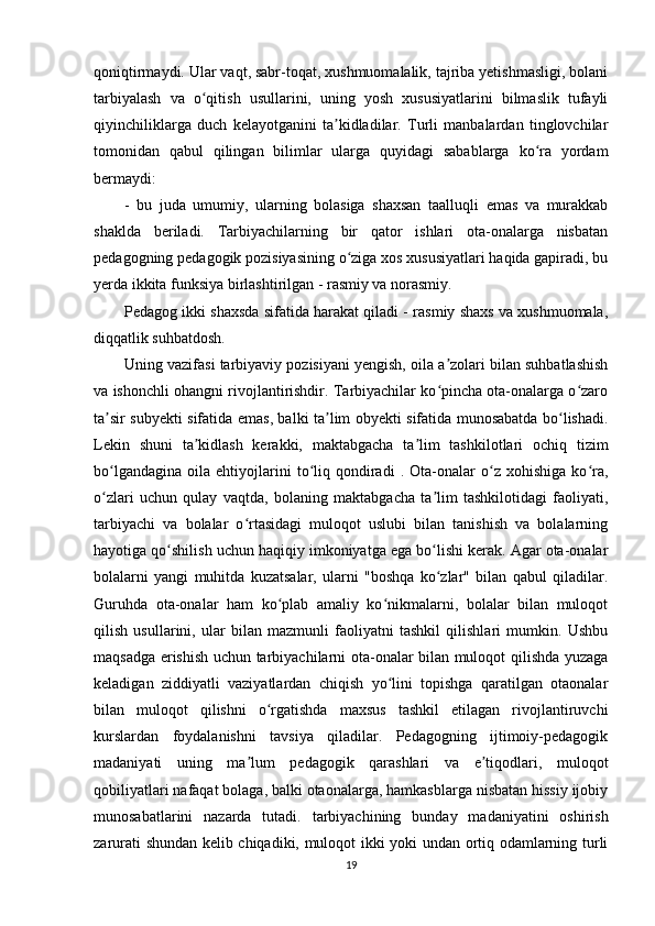 qoniqtirmaydi. Ular vaqt, sabr-toqat, xushmuomalalik, tajriba yetishmasligi, bolani
tarbiyalash   va   o qitish   usullarini,   uning   yosh   xususiyatlarini   bilmaslik   tufayliʻ
qiyinchiliklarga   duch   kelayotganini   ta kidladilar.   Turli   manbalardan   tinglovchilar	
ʼ
tomonidan   qabul   qilingan   bilimlar   ularga   quyidagi   sabablarga   ko ra   yordam	
ʻ
bermaydi:
-   bu   juda   umumiy,   ularning   bolasiga   shaxsan   taalluqli   emas   va   murakkab
shaklda   beriladi.   Tarbiyachilarning   bir   qator   ishlari   ota-onalarga   nisbatan
pedagogning pedagogik pozisiyasining o ziga xos xususiyatlari haqida gapiradi, bu	
ʻ
yerda ikkita funksiya birlashtirilgan - rasmiy va norasmiy. 
Pedagog ikki shaxsda sifatida harakat qiladi - rasmiy shaxs va xushmuomala,
diqqatlik suhbatdosh.  
Uning vazifasi tarbiyaviy pozisiyani yengish, oila a zolari bilan suhbatlashish	
ʼ
va ishonchli ohangni rivojlantirishdir. Tarbiyachilar ko pincha ota-onalarga o zaro
ʻ ʻ
ta sir subyekti sifatida emas, balki ta lim obyekti sifatida munosabatda bo lishadi.	
ʼ ʼ ʻ
Lekin   shuni   ta kidlash   kerakki,   maktabgacha   ta lim   tashkilotlari   ochiq   tizim	
ʼ ʼ
bo lgandagina   oila   ehtiyojlarini   to liq  qondiradi   .  Ota-onalar   o z  xohishiga   ko ra,	
ʻ ʻ ʻ ʻ
o zlari   uchun   qulay   vaqtda,   bolaning   maktabgacha   ta lim   tashkilotidagi   faoliyati,
ʻ ʼ
tarbiyachi   va   bolalar   o rtasidagi   muloqot   uslubi   bilan   tanishish   va   bolalarning	
ʻ
hayotiga qo shilish uchun haqiqiy imkoniyatga ega bo lishi kerak. Agar ota-onalar	
ʻ ʻ
bolalarni   yangi   muhitda   kuzatsalar,   ularni   "boshqa   ko zlar"   bilan   qabul   qiladilar.	
ʻ
Guruhda   ota-onalar   ham   ko plab   amaliy   ko nikmalarni,   bolalar   bilan   muloqot	
ʻ ʻ
qilish   usullarini,   ular   bilan   mazmunli   faoliyatni   tashkil   qilishlari   mumkin.   Ushbu
maqsadga erishish uchun tarbiyachilarni ota-onalar bilan muloqot qilishda yuzaga
keladigan   ziddiyatli   vaziyatlardan   chiqish   yo lini   topishga   qaratilgan   otaonalar	
ʻ
bilan   muloqot   qilishni   o rgatishda   maxsus   tashkil   etilagan   rivojlantiruvchi	
ʻ
kurslardan   foydalanishni   tavsiya   qiladilar.   Pedagogning   ijtimoiy-pedagogik
madaniyati   uning   ma lum   pedagogik   qarashlari   va   e tiqodlari,   muloqot	
ʼ ʼ
qobiliyatlari nafaqat bolaga, balki otaonalarga, hamkasblarga nisbatan hissiy ijobiy
munosabatlarini   nazarda   tutadi.   tarbiyachining   bunday   madaniyatini   oshirish
zarurati shundan kelib chiqadiki, muloqot ikki yoki undan ortiq odamlarning turli
19 
