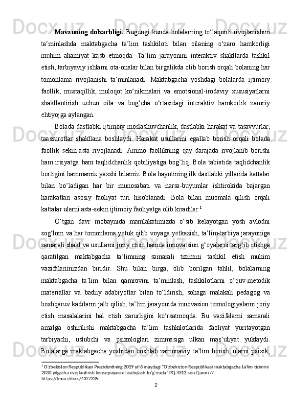 Mavzuning dolzarbligi.   Bugungi  kunda bolalarning to‘laqonli  rivojlanishini
ta’minlashda   maktabgacha   ta lim   tashkiloti   bilan   oilaning   o‘zaro   hamkorligiʼ
muhim   ahamiyat   kasb   etmoqda.   Ta’lim   jarayonini   interaktiv   shakllarda   tashkil
etish, tarbiyaviy ishlarni ota-onalar bilan birgalikda olib borish orqali bolaning har
tomonlama   rivojlanishi   ta’minlanadi.   Maktabgacha   yoshdagi   bolalarda   ijtimoiy
faollik,   mustaqillik,   muloqot   ko‘nikmalari   va   emotsional-irodaviy   xususiyatlarni
shakllantirish   uchun   oila   va   bog‘cha   o‘rtasidagi   interaktiv   hamkorlik   zaruriy
ehtiyojga aylangan.
Bolada dastlabki ijtimoiy moslashuvchanlik, dastlabki harakat va tasavvurlar,
taassurotlar   shakllana   boshlaydi.   Harakat   usullarini   egallab   borish   orqali   bolada
faollik   sekin-asta   rivojlanadi.   Ammo   faollikning   qay   darajada   rivojlanib   borishi
ham   irsiyatga  ham  taqlidchanlik  qobiliyatiga  bog’liq.  Bola  tabiatida  taqlidchanlik
borligini hammamiz yaxshi bilamiz. Bola hayotining ilk dastlabki yillarida kattalar
bilan   bo‘ladigan   har   bir   munosabati   va   narsa-buyumlar   ishtirokida   bajargan
harakatlari   asosiy   faoliyat   turi   hisoblanadi.   Bola   bilan   muomala   qilish   orqali
kattalar ularni asta-sekin ijtimoiy faoliyatga olib kiradilar. 1
O‘tgan   davr   mobaynida   mamlakatimizda   o‘sib   kelayotgan   yosh   avlodni
sog‘lom va har tomonlama yetuk qilib voyaga yetkazish, ta’lim-tarbiya jarayoniga
samarali shakl va usullarni joriy etish hamda innovatsion g‘oyalarni targ‘ib etishga
qaratilgan   maktabgacha   ta’limning   samarali   tizimini   tashkil   etish   muhim
vazifalarimizdan   biridir.   Shu   bilan   birga,   olib   borilgan   tahlil,   bolalarning
maktabgacha   ta’lim   bilan   qamrovini   ta’minlash,   tashkilotlarni   o‘quv-metodik
materiallar   va   badiiy   adabiyotlar   bilan   to‘ldirish,   sohaga   malakali   pedagog   va
boshqaruv kadrlarni jalb qilish, ta’lim jarayonida innovasion texnologiyalarni joriy
etish   masalalarini   hal   etish   zarurligini   ko‘rsatmoqda.   Bu   vazifalarni   samarali
amalga   oshirilishi   maktabgacha   ta’lim   tashkilotlarida   faoliyat   yuritayotgan
tarbiyachi,   uslubchi   va   psixologlari   zimmasiga   ulkan   mas’uliyat   yuklaydi.
Bolalarga   maktabgacha   yoshidan   boshlab   zamonaviy   ta’lim   berish,   ularni   psixik,
1
 O‘zbekiston Respublikasi Prezidentining 2019 yil 8 maydagi “O‘zbekiston Respublikasi maktabgacha ta’lim tizimini 
2030 yilgacha rivojlantirish konsepsiyasini tasdiqlash to‘g‘risida” PQ-4312-son Qarori // 
https://lex.uz/docs/4327235
2 