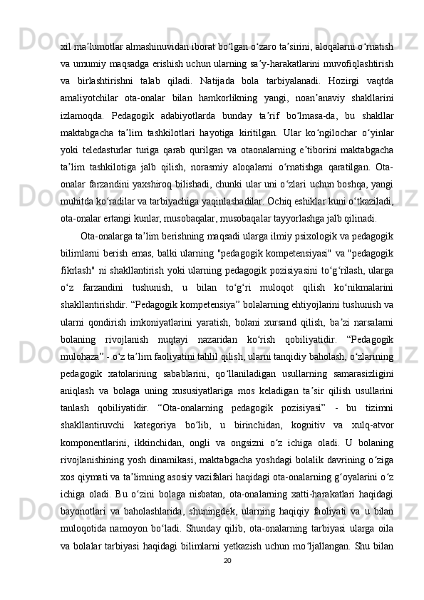 xil ma lumotlar almashinuvidan iborat bo lgan o zaro ta sirini, aloqalarni o rnatishʼ ʻ ʻ ʼ ʻ
va umumiy maqsadga erishish uchun ularning sa y-harakatlarini muvofiqlashtirish	
ʼ
va   birlashtirishni   talab   qiladi.   Natijada   bola   tarbiyalanadi.   Hozirgi   vaqtda
amaliyotchilar   ota-onalar   bilan   hamkorlikning   yangi,   noan anaviy   shakllarini	
ʼ
izlamoqda.   Pedagogik   adabiyotlarda   bunday   ta rif   bo lmasa-da,   bu   shakllar	
ʼ ʻ
maktabgacha   ta lim   tashkilotlari   hayotiga   kiritilgan.   Ular   ko ngilochar   o yinlar	
ʼ ʻ ʻ
yoki   teledasturlar   turiga   qarab   qurilgan   va   otaonalarning   e tiborini   maktabgacha	
ʼ
ta lim   tashkilotiga   jalb   qilish,   norasmiy   aloqalarni   o rnatishga   qaratilgan.   Ota-	
ʼ ʻ
onalar farzandini yaxshiroq bilishadi, chunki ular uni o zlari uchun boshqa, yangi	
ʻ
muhitda ko radilar va tarbiyachiga yaqinlashadilar. Ochiq eshiklar kuni o tkaziladi,	
ʻ ʻ
ota-onalar ertangi kunlar, musobaqalar, musobaqalar tayyorlashga jalb qilinadi.
Ota-onalarga ta lim berishning maqsadi ularga ilmiy psixologik va pedagogik	
ʼ
bilimlarni berish emas, balki ularning "pedagogik kompetensiyasi" va "pedagogik
fikrlash"  ni  shakllantirish yoki  ularning pedagogik pozisiyasini  to g rilash,  ularga	
ʻ ʻ
o z   farzandini   tushunish,   u   bilan   to g ri   muloqot   qilish   ko nikmalarini	
ʻ ʻ ʻ ʻ
shakllantirishdir. “Pedagogik kompetensiya” bolalarning ehtiyojlarini tushunish va
ularni   qondirish   imkoniyatlarini   yaratish,   bolani   xursand   qilish,   ba zi   narsalarni	
ʼ
bolaning   rivojlanish   nuqtayi   nazaridan   ko rish   qobiliyatidir.   “Pedagogik	
ʻ
mulohaza” - o z ta lim faoliyatini tahlil qilish, ularni tanqidiy baholash, o zlarining	
ʻ ʼ ʻ
pedagogik   xatolarining   sabablarini,   qo llaniladigan   usullarning   samarasizligini	
ʻ
aniqlash   va   bolaga   uning   xususiyatlariga   mos   keladigan   ta sir   qilish   usullarini	
ʼ
tanlash   qobiliyatidir.   “Ota-onalarning   pedagogik   pozisiyasi”   -   bu   tizimni
shakllantiruvchi   kategoriya   bo lib,   u   birinchidan,   kognitiv   va   xulq-atvor	
ʻ
komponentlarini,   ikkinchidan,   ongli   va   ongsizni   o z   ichiga   oladi.   U   bolaning	
ʻ
rivojlanishining   yosh   dinamikasi,   maktabgacha   yoshdagi   bolalik   davrining   o ziga	
ʻ
xos qiymati va ta limning asosiy vazifalari haqidagi ota-onalarning g oyalarini o z	
ʼ ʻ ʻ
ichiga   oladi.   Bu   o zini   bolaga   nisbatan,   ota-onalarning   xatti-harakatlari   haqidagi
ʻ
bayonotlari   va   baholashlarida,   shuningdek,   ularning   haqiqiy   faoliyati   va   u   bilan
muloqotida   namoyon   bo ladi.   Shunday   qilib,   ota-onalarning   tarbiyasi   ularga   oila	
ʻ
va   bolalar   tarbiyasi   haqidagi   bilimlarni   yetkazish   uchun   mo ljallangan.   Shu   bilan	
ʻ
20 