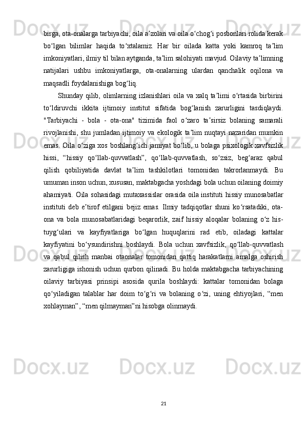 birga, ota-onalarga tarbiyachi, oila a zolari va oila o chog i posbonlari rolida kerakʼ ʻ ʻ
bo lgan   bilimlar   haqida   to xtalamiz.   Har   bir   oilada   katta   yoki   kamroq   ta lim	
ʻ ʻ ʼ
imkoniyatlari, ilmiy til bilan aytganda, ta lim salohiyati mavjud. Oilaviy ta limning	
ʼ ʼ
natijalari   ushbu   imkoniyatlarga,   ota-onalarning   ulardan   qanchalik   oqilona   va
maqsadli foydalanishiga bog liq.	
ʻ
Shunday qilib, olimlarning izlanishlari  oila va xalq ta limi  o rtasida birbirini	
ʼ ʻ
to ldiruvchi   ikkita   ijtimoiy   institut   sifatida   bog lanish   zarurligini   tasdiqlaydi.	
ʻ ʻ
"Tarbiyachi   -   bola   -   ota-ona"   tizimida   faol   o zaro   ta sirsiz   bolaning   samarali	
ʻ ʼ
rivojlanishi,   shu   jumladan   ijtimoiy   va  ekologik   ta lim   nuqtayi   nazaridan   mumkin	
ʼ
emas. Oila o ziga xos boshlang ich jamiyat bo lib, u bolaga psixologik xavfsizlik	
ʻ ʻ ʻ
hissi,   “hissiy   qo llab-quvvatlash”,   qo llab-quvvatlash,   so zsiz,   beg araz   qabul	
ʻ ʻ ʻ ʻ
qilish   qobiliyatida   davlat   ta lim   tashkilotlari   tomonidan   takrorlanmaydi.   Bu	
ʼ
umuman inson uchun, xususan, maktabgacha yoshdagi bola uchun oilaning doimiy
ahamiyati. Oila sohasidagi  mutaxassislar orasida oila instituti hissiy munosabatlar
instituti   deb   e tirof   etilgani   bejiz   emas.   Ilmiy   tadqiqotlar   shuni   ko rsatadiki,   ota-	
ʼ ʻ
ona   va   bola   munosabatlaridagi   beqarorlik,   zaif   hissiy   aloqalar   bolaning   o z   his-	
ʻ
tuyg ulari   va   kayfiyatlariga   bo lgan   huquqlarini   rad   etib,   oiladagi   kattalar	
ʻ ʻ
kayfiyatini   bo ysundirishni   boshlaydi.   Bola   uchun   xavfsizlik,   qo llab-quvvatlash	
ʻ ʻ
va   qabul   qilish   manbai   otaonalar   tomonidan   qattiq   harakatlarni   amalga   oshirish
zarurligiga ishonish uchun qurbon qilinadi. Bu holda maktabgacha tarbiyachining
oilaviy   tarbiyasi   prinsipi   asosida   qurila   boshlaydi:   kattalar   tomonidan   bolaga
qo yiladigan   talablar   har   doim   to g ri   va   bolaning   o zi,   uning   ehtiyojlari,   “men	
ʻ ʻ ʻ ʻ
xohlayman”, “men qilmayman”ni hisobga olinmaydi.
21 