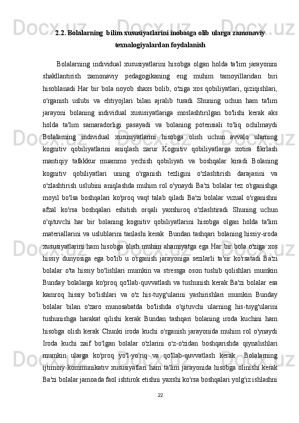 2.2. Bolalarning  bilim xususiyatlarini inobatga olib ularga zamonaviy
texnalogiyalardan foydalanish
Bolalarning   individual   xususiyatlarini   hisobga   olgan   holda   ta'lim   jarayonini
shakllantirish   zamonaviy   pedagogikaning   eng   muhim   tamoyillaridan   biri
hisoblanadi   Har   bir   bola   noyob   shaxs   bolib,   o'ziga   xos   qobiliyatlari,   qiziqishlari,
o'rganish   uslubi   va   ehtiyojlari   bilan   ajralib   turadi   Shuning   uchun   ham   ta'lim
jarayoni   bolaning   individual   xususiyatlariga   moslashtirilgan   bo'lishi   kerak   aks
holda   ta'lim   samaradorligi   pasayadi   va   bolaning   potensiali   to'liq   ochilmaydi
Bolalarning   individual   xususiyatlarini   hisobga   olish   uchun   avvalo   ularning
kognitiv   qobiliyatlarini   aniqlash   zarur   Kognitiv   qobiliyatlarga   xotira   fikrlash
mantiqiy   tafakkur   muammo   yechish   qobiliyati   va   boshqalar   kiradi   Bolaning
kognitiv   qobiliyatlari   uning   o'rganish   tezligini   o'zlashtirish   darajasini   va
o'zlashtirish   uslubini   aniqlashda   muhim   rol   o'ynaydi   Ba'zi   bolalar   tez   o'rganishga
moyil   bo'lsa   boshqalari   ko'proq   vaqt   talab   qiladi   Ba'zi   bolalar   vizual   o'rganishni
afzal   ko'rsa   boshqalari   eshitish   orqali   yaxshiroq   o'zlashtiradi   Shuning   uchun
o'qituvchi   har   bir   bolaning   kognitiv   qobiliyatlarini   hisobga   olgan   holda   ta'lim
materiallarini va uslublarini tanlashi kerak   Bundan tashqari bolaning hissiy-iroda
xususiyatlarini  ham hisobga olish muhim  ahamiyatga ega Har  bir  bola o'ziga xos
hissiy   dunyosiga   ega   bo'lib   u   o'rganish   jarayoniga   sezilarli   ta'sir   ko'rsatadi   Ba'zi
bolalar   o'ta   hissiy   bo'lishlari   mumkin   va   stressga   oson   tushib   qolishlari   mumkin
Bunday bolalarga ko'proq qo'llab-quvvatlash  va tushunish  kerak  Ba'zi  bolalar  esa
kamroq   hissiy   bo'lishlari   va   o'z   his-tuyg'ularini   yashirishlari   mumkin   Bunday
bolalar   bilan   o'zaro   munosabatda   bo'lishda   o'qituvchi   ularning   his-tuyg'ularini
tushunishga   harakat   qilishi   kerak   Bundan   tashqari   bolaning   iroda   kuchini   ham
hisobga   olish   kerak   Chunki   iroda   kuchi   o'rganish   jarayonida   muhim   rol   o'ynaydi
Iroda   kuchi   zaif   bo'lgan   bolalar   o'zlarini   o'z-o'zidan   boshqarishda   qiynalishlari
mumkin   ularga   ko'proq   yo'l-yo'riq   va   qo'llab-quvvatlash   kerak     Bolalarning
ijtimoiy-kommunikativ xususiyatlari  ham  ta'lim  jarayonida hisobga  olinishi  kerak
Ba'zi bolalar jamoada faol ishtirok etishni yaxshi ko'rsa boshqalari yolg'iz ishlashni
22 
