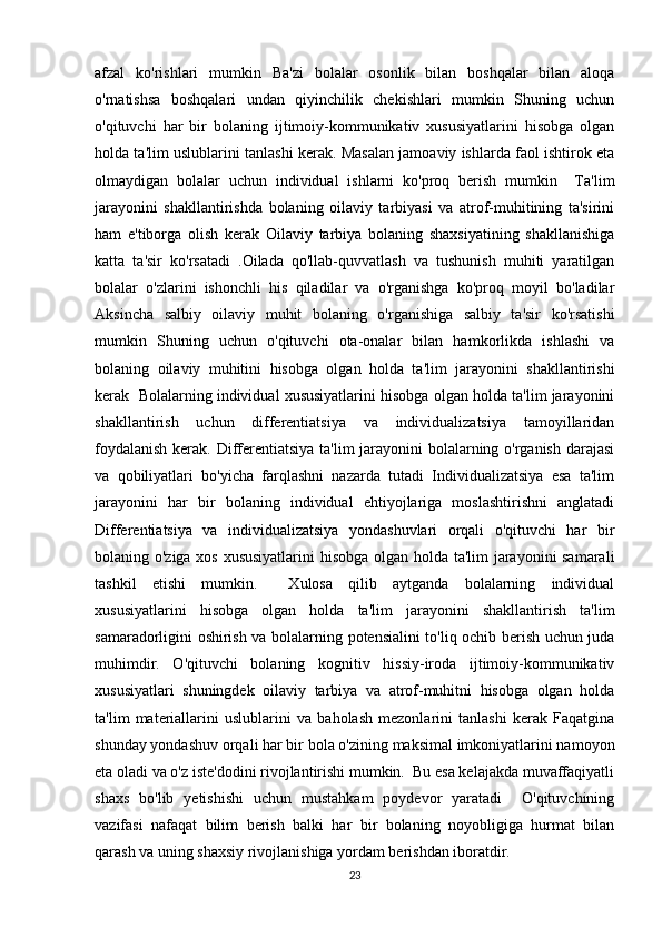 afzal   ko'rishlari   mumkin   Ba'zi   bolalar   osonlik   bilan   boshqalar   bilan   aloqa
o'rnatishsa   boshqalari   undan   qiyinchilik   chekishlari   mumkin   Shuning   uchun
o'qituvchi   har   bir   bolaning   ijtimoiy-kommunikativ   xususiyatlarini   hisobga   olgan
holda ta'lim uslublarini tanlashi kerak. Masalan jamoaviy ishlarda faol ishtirok eta
olmaydigan   bolalar   uchun   individual   ishlarni   ko'proq   berish   mumkin     Ta'lim
jarayonini   shakllantirishda   bolaning   oilaviy   tarbiyasi   va   atrof-muhitining   ta'sirini
ham   e'tiborga   olish   kerak   Oilaviy   tarbiya   bolaning   shaxsiyatining   shakllanishiga
katta   ta'sir   ko'rsatadi   .Oilada   qo'llab-quvvatlash   va   tushunish   muhiti   yaratilgan
bolalar   o'zlarini   ishonchli   his   qiladilar   va   o'rganishga   ko'proq   moyil   bo'ladilar
Aksincha   salbiy   oilaviy   muhit   bolaning   o'rganishiga   salbiy   ta'sir   ko'rsatishi
mumkin   Shuning   uchun   o'qituvchi   ota-onalar   bilan   hamkorlikda   ishlashi   va
bolaning   oilaviy   muhitini   hisobga   olgan   holda   ta'lim   jarayonini   shakllantirishi
kerak  Bolalarning individual xususiyatlarini hisobga olgan holda ta'lim jarayonini
shakllantirish   uchun   differentiatsiya   va   individualizatsiya   tamoyillaridan
foydalanish  kerak. Differentiatsiya ta'lim jarayonini  bolalarning o'rganish darajasi
va   qobiliyatlari   bo'yicha   farqlashni   nazarda   tutadi   Individualizatsiya   esa   ta'lim
jarayonini   har   bir   bolaning   individual   ehtiyojlariga   moslashtirishni   anglatadi
Differentiatsiya   va   individualizatsiya   yondashuvlari   orqali   o'qituvchi   har   bir
bolaning o'ziga xos xususiyatlarini  hisobga olgan holda ta'lim jarayonini samarali
tashkil   etishi   mumkin.     Xulosa   qilib   aytganda   bolalarning   individual
xususiyatlarini   hisobga   olgan   holda   ta'lim   jarayonini   shakllantirish   ta'lim
samaradorligini oshirish va bolalarning potensialini to'liq ochib berish uchun juda
muhimdir.   O'qituvchi   bolaning   kognitiv   hissiy-iroda   ijtimoiy-kommunikativ
xususiyatlari   shuningdek   oilaviy   tarbiya   va   atrof-muhitni   hisobga   olgan   holda
ta'lim   materiallarini   uslublarini   va   baholash   mezonlarini   tanlashi   kerak   Faqatgina
shunday yondashuv orqali har bir bola o'zining maksimal imkoniyatlarini namoyon
eta oladi va o'z iste'dodini rivojlantirishi mumkin.  Bu esa kelajakda muvaffaqiyatli
shaxs   bo'lib   yetishishi   uchun   mustahkam   poydevor   yaratadi     O'qituvchining
vazifasi   nafaqat   bilim   berish   balki   har   bir   bolaning   noyobligiga   hurmat   bilan
qarash va uning shaxsiy rivojlanishiga yordam berishdan iboratdir.
23 