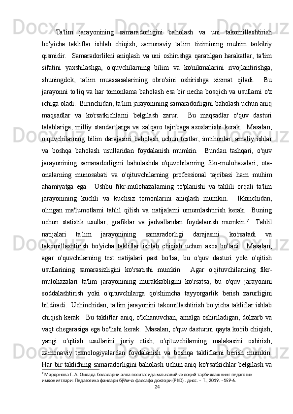 Ta'lim   jarayonining   samaradorligini   baholash   va   uni   takomillashtirish
bo'yicha   takliflar   ishlab   chiqish,   zamonaviy   ta'lim   tizimining   muhim   tarkibiy
qismidir.     Samaradorlikni   aniqlash   va   uni   oshirishga   qaratilgan   harakatlar,   ta'lim
sifatini   yaxshilashga,   o'quvchilarning   bilim   va   ko'nikmalarini   rivojlantirishga,
shuningdek,   ta'lim   muassasalarining   obro'sini   oshirishga   xizmat   qiladi.     Bu
jarayonni to'liq va har tomonlama baholash esa bir necha bosqich va usullarni o'z
ichiga oladi.  Birinchidan, ta'lim jarayonining samaradorligini baholash uchun aniq
maqsadlar   va   ko'rsatkichlarni   belgilash   zarur.     Bu   maqsadlar   o'quv   dasturi
talablariga,   milliy   standartlarga   va   xalqaro   tajribaga   asoslanishi   kerak.     Masalan,
o'quvchilarning   bilim   darajasini   baholash   uchun   testlar,   imtihonlar,   amaliy   ishlar
va   boshqa   baholash   usullaridan   foydalanish   mumkin.     Bundan   tashqari,   o'quv
jarayonining   samaradorligini   baholashda   o'quvchilarning   fikr-mulohazalari,   ota-
onalarning   munosabati   va   o'qituvchilarning   professional   tajribasi   ham   muhim
ahamiyatga   ega.     Ushbu   fikr-mulohazalarning   to'planishi   va   tahlili   orqali   ta'lim
jarayonining   kuchli   va   kuchsiz   tomonlarini   aniqlash   mumkin.     Ikkinchidan,
olingan   ma'lumotlarni   tahlil   qilish   va   natijalarni   umumlashtirish   kerak.     Buning
uchun   statistik   usullar,   grafiklar   va   jadvallardan   foydalanish   mumkin. 7
    Tahlil
natijalari   ta'lim   jarayonining   samaradorligi   darajasini   ko'rsatadi   va
takomillashtirish   bo'yicha   takliflar   ishlab   chiqish   uchun   asos   bo'ladi.     Masalan,
agar   o'quvchilarning   test   natijalari   past   bo'lsa,   bu   o'quv   dasturi   yoki   o'qitish
usullarining   samarasizligini   ko'rsatishi   mumkin.     Agar   o'qituvchilarning   fikr-
mulohazalari   ta'lim   jarayonining   murakkabligini   ko'rsatsa,   bu   o'quv   jarayonini
soddalashtirish   yoki   o'qituvchilarga   qo'shimcha   tayyorgarlik   berish   zarurligini
bildiradi.   Uchinchidan, ta'lim jarayonini takomillashtirish bo'yicha takliflar ishlab
chiqish kerak.   Bu takliflar aniq, o'lchanuvchan, amalga oshiriladigan, dolzarb va
vaqt chegarasiga ega bo'lishi kerak.  Masalan, o'quv dasturini qayta ko'rib chiqish,
yangi   o'qitish   usullarini   joriy   etish,   o'qituvchilarning   malakasini   oshirish,
zamonaviy   texnologiyalardan   foydalanish   va   boshqa   takliflarni   berish   mumkin.
Har bir taklifning samaradorligini baholash uchun aniq ko'rsatkichlar belgilash va
7
  Мардонова   Г .  А .  Оилада   болаларни   алла   воситасида   маънавий - ахлоқий   тарбиялашнинг   педагогик  
имкониятлари :  Педагогика   фанлари   бўйича   фалсафа   доктори  (PhD) .  дисс . –  Т ., 2019. –159-6.
24 