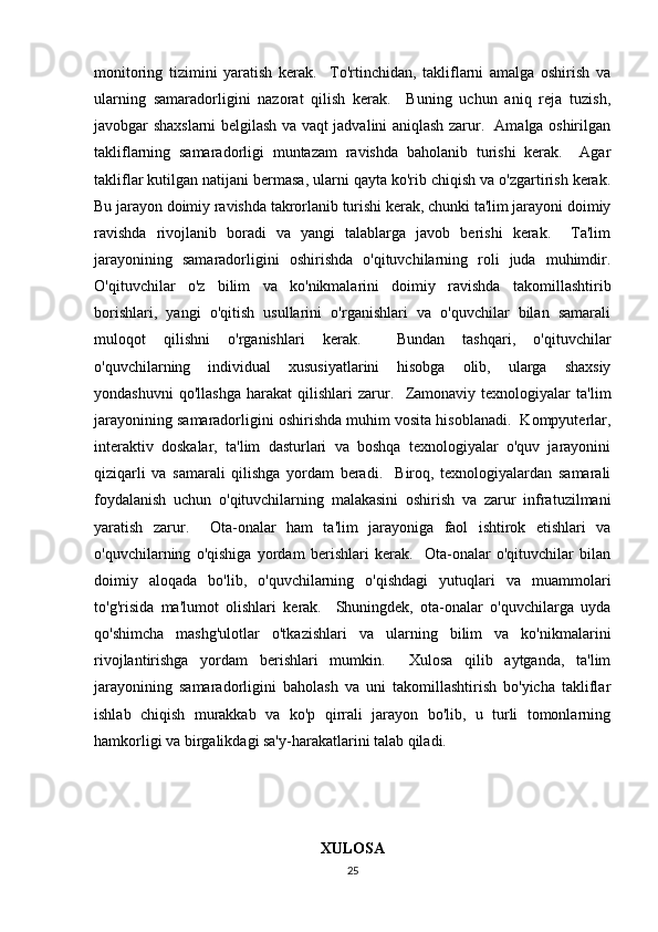 monitoring   tizimini   yaratish   kerak.     To'rtinchidan,   takliflarni   amalga   oshirish   va
ularning   samaradorligini   nazorat   qilish   kerak.     Buning   uchun   aniq   reja   tuzish,
javobgar shaxslarni belgilash va vaqt jadvalini aniqlash zarur.   Amalga oshirilgan
takliflarning   samaradorligi   muntazam   ravishda   baholanib   turishi   kerak.     Agar
takliflar kutilgan natijani bermasa, ularni qayta ko'rib chiqish va o'zgartirish kerak.
Bu jarayon doimiy ravishda takrorlanib turishi kerak, chunki ta'lim jarayoni doimiy
ravishda   rivojlanib   boradi   va   yangi   talablarga   javob   berishi   kerak.     Ta'lim
jarayonining   samaradorligini   oshirishda   o'qituvchilarning   roli   juda   muhimdir.
O'qituvchilar   o'z   bilim   va   ko'nikmalarini   doimiy   ravishda   takomillashtirib
borishlari,   yangi   o'qitish   usullarini   o'rganishlari   va   o'quvchilar   bilan   samarali
muloqot   qilishni   o'rganishlari   kerak.     Bundan   tashqari,   o'qituvchilar
o'quvchilarning   individual   xususiyatlarini   hisobga   olib,   ularga   shaxsiy
yondashuvni   qo'llashga   harakat   qilishlari   zarur.     Zamonaviy   texnologiyalar   ta'lim
jarayonining samaradorligini oshirishda muhim vosita hisoblanadi.  Kompyuterlar,
interaktiv   doskalar,   ta'lim   dasturlari   va   boshqa   texnologiyalar   o'quv   jarayonini
qiziqarli   va   samarali   qilishga   yordam   beradi.     Biroq,   texnologiyalardan   samarali
foydalanish   uchun   o'qituvchilarning   malakasini   oshirish   va   zarur   infratuzilmani
yaratish   zarur.     Ota-onalar   ham   ta'lim   jarayoniga   faol   ishtirok   etishlari   va
o'quvchilarning   o'qishiga   yordam   berishlari   kerak.     Ota-onalar   o'qituvchilar   bilan
doimiy   aloqada   bo'lib,   o'quvchilarning   o'qishdagi   yutuqlari   va   muammolari
to'g'risida   ma'lumot   olishlari   kerak.     Shuningdek,   ota-onalar   o'quvchilarga   uyda
qo'shimcha   mashg'ulotlar   o'tkazishlari   va   ularning   bilim   va   ko'nikmalarini
rivojlantirishga   yordam   berishlari   mumkin.     Xulosa   qilib   aytganda,   ta'lim
jarayonining   samaradorligini   baholash   va   uni   takomillashtirish   bo'yicha   takliflar
ishlab   chiqish   murakkab   va   ko'p   qirrali   jarayon   bo'lib,   u   turli   tomonlarning
hamkorligi va birgalikdagi sa'y-harakatlarini talab qiladi.  
XULOSA
25 