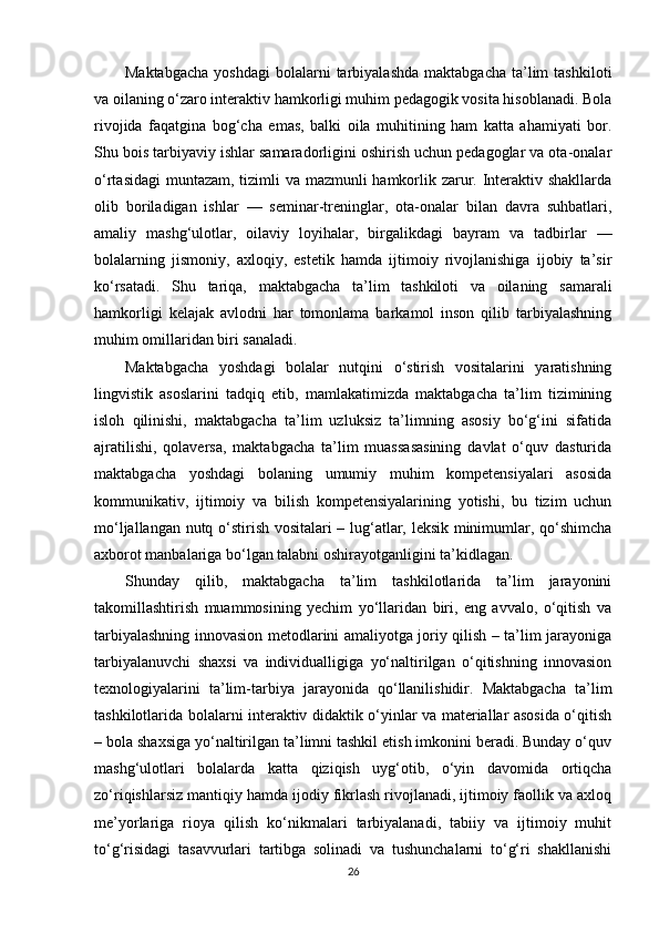 Maktabgacha  yoshdagi   bolalarni  tarbiyalashda   maktabgacha  ta’lim   tashkiloti
va oilaning o‘zaro interaktiv hamkorligi muhim pedagogik vosita hisoblanadi. Bola
rivojida   faqatgina   bog‘cha   emas,   balki   oila   muhitining   ham   katta   ahamiyati   bor.
Shu bois tarbiyaviy ishlar samaradorligini oshirish uchun pedagoglar va ota-onalar
o‘rtasidagi  muntazam, tizimli  va mazmunli hamkorlik zarur. Interaktiv shakllarda
olib   boriladigan   ishlar   —   seminar-treninglar,   ota-onalar   bilan   davra   suhbatlari,
amaliy   mashg‘ulotlar,   oilaviy   loyihalar,   birgalikdagi   bayram   va   tadbirlar   —
bolalarning   jismoniy,   axloqiy,   estetik   hamda   ijtimoiy   rivojlanishiga   ijobiy   ta’sir
ko‘rsatadi.   Shu   tariqa,   maktabgacha   ta’lim   tashkiloti   va   oilaning   samarali
hamkorligi   kelajak   avlodni   har   tomonlama   barkamol   inson   qilib   tarbiyalashning
muhim omillaridan biri sanaladi.
Maktabgacha   yoshdagi   bolalar   nutqini   o‘stirish   vositalarini   yaratishning
lingvistik   asoslarini   tadqiq   etib,   mamlakatimizda   maktabgacha   ta’lim   tizimining
isloh   qilinishi,   maktabgacha   ta’lim   uzluksiz   ta’limning   asosiy   bo‘g‘ini   sifatida
ajratilishi,   qolaversa,   maktabgacha   ta’lim   muassasasining   davlat   o‘quv   dasturida
maktabgacha   yoshdagi   bolaning   umumiy   muhim   kompetensiyalari   asosida
kommunikativ,   ijtimoiy   va   bilish   kompetensiyalarining   yotishi,   bu   tizim   uchun
mo‘ljallangan nutq o‘stirish vositalari – lug‘atlar, leksik minimumlar, qo‘shimcha
axborot manbalariga bo‘lgan talabni oshirayotganligini ta’kidlagan.
Shunday   qilib,   maktabgacha   ta’lim   tashkilotlarida   ta’lim   jarayonini
takomillashtirish   muammosining   yechim   yo‘llaridan   biri,   eng   avvalo,   o‘qitish   va
tarbiyalashning innovasion metodlarini amaliyotga joriy qilish – ta’lim jarayoniga
tarbiyalanuvchi   shaxsi   va   individualligiga   yo‘naltirilgan   o‘qitishning   innovasion
texnologiyalarini   ta’lim-tarbiya   jarayonida   qo‘llanilishidir.   Maktabgacha   ta’lim
tashkilotlarida bolalarni interaktiv didaktik o‘yinlar va materiallar asosida o‘qitish
– bola shaxsiga yo‘naltirilgan ta’limni tashkil etish imkonini beradi. Bunday o‘quv
mashg‘ulotlari   bolalarda   katta   qiziqish   uyg‘otib,   o‘yin   davomida   ortiqcha
zo‘riqishlarsiz mantiqiy hamda ijodiy fikrlash rivojlanadi, ijtimoiy faollik va axloq
me’yorlariga   rioya   qilish   ko‘nikmalari   tarbiyalanadi,   tabiiy   va   ijtimoiy   muhit
to‘g‘risidagi   tasavvurlari   tartibga   solinadi   va   tushunchalarni   to‘g‘ri   shakllanishi
26 
