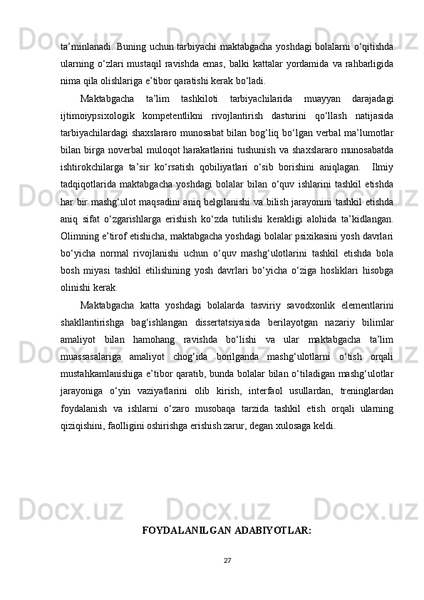 ta’minlanadi. Buning uchun tarbiyachi maktabgacha yoshdagi bolalarni o‘qitishda
ularning   o‘zlari   mustaqil   ravishda   emas,   balki   kattalar   yordamida   va   rahbarligida
nima qila olishlariga e’tibor qaratishi kerak bo‘ladi. 
Maktabgacha   ta’lim   tashkiloti   tarbiyachilarida   muayyan   darajadagi
ijtimoiypsixologik   kompetentlikni   rivojlantirish   dasturini   qo‘llash   natijasida
tarbiyachilardagi shaxslararo munosabat  bilan bog‘liq bo‘lgan verbal  ma’lumotlar
bilan  birga  noverbal  muloqot  harakatlarini   tushunish  va   shaxslararo  munosabatda
ishtirokchilarga   ta’sir   ko‘rsatish   qobiliyatlari   o‘sib   borishini   aniqlagan.     Ilmiy
tadqiqotlarida   maktabgacha   yoshdagi   bolalar   bilan   o‘quv   ishlarini   tashkil   etishda
har bir mashg‘ulot maqsadini aniq belgilanishi va bilish jarayonini tashkil etishda
aniq   sifat   o‘zgarishlarga   erishish   ko‘zda   tutilishi   kerakligi   alohida   ta’kidlangan.
Olimning e’tirof etishicha, maktabgacha yoshdagi bolalar psixikasini yosh davrlari
bo‘yicha   normal   rivojlanishi   uchun   o‘quv   mashg‘ulotlarini   tashkil   etishda   bola
bosh   miyasi   tashkil   etilishining   yosh   davrlari   bo‘yicha   o‘ziga   hosliklari   hisobga
olinishi kerak.
Maktabgacha   katta   yoshdagi   bolalarda   tasviriy   savodxonlik   elementlarini
shakllantirishga   bag‘ishlangan   dissertatsiyasida   berilayotgan   nazariy   bilimlar
amaliyot   bilan   hamohang   ravishda   bo‘lishi   va   ular   maktabgacha   ta’lim
muassasalariga   amaliyot   chog‘ida   borilganda   mashg‘ulotlarni   o‘tish   orqali
mustahkamlanishiga e’tibor qaratib, bunda bolalar bilan o‘tiladigan mashg‘ulotlar
jarayoniga   o‘yin   vaziyatlarini   olib   kirish,   interfaol   usullardan,   treninglardan
foydalanish   va   ishlarni   o‘zaro   musobaqa   tarzida   tashkil   etish   orqali   ularning
qiziqishini, faolligini oshirishga erishish zarur, degan xulosaga keldi. 
FOYDALANILGAN ADABIYOTLAR:
27 