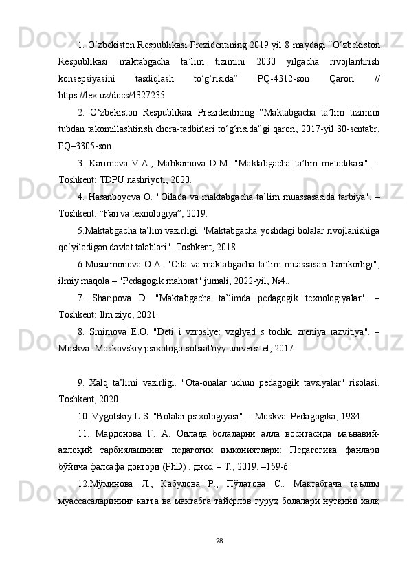 1. O‘zbekiston Respublikasi Prezidentining 2019 yil 8 maydagi “O‘zbekiston
Respublikasi   maktabgacha   ta’lim   tizimini   2030   yilgacha   rivojlantirish
konsepsiyasini   tasdiqlash   to‘g‘risida”   PQ-4312-son   Qarori   //
https://lex.uz/docs/4327235
2.   O‘zbekiston   Respublikasi   Prezidentining   “Maktabgacha   ta’lim   tizimini
tubdan takomillashtirish chora-tadbirlari to‘g‘risida”gi qarori, 2017-yil 30-sentabr,
PQ–3305-son.
3.   Karimova   V.A.,   Mahkamova   D.M.   "Maktabgacha   ta’lim   metodikasi".   –
Toshkent: TDPU nashriyoti, 2020.
4.   Hasanboyeva   O.   "Oilada   va   maktabgacha   ta’lim   muassasasida   tarbiya".   –
Toshkent: “Fan va texnologiya”, 2019.
5.Maktabgacha ta’lim vazirligi. "Maktabgacha yoshdagi bolalar rivojlanishiga
qo‘yiladigan davlat talablari". Toshkent, 2018 
6.Musurmonova   O.A.   "Oila   va   maktabgacha   ta’lim   muassasasi   hamkorligi",
ilmiy maqola – "Pedagogik mahorat" jurnali, 2022-yil, №4..
7.   Sharipova   D.   "Maktabgacha   ta’limda   pedagogik   texnologiyalar".   –
Toshkent: Ilm ziyo, 2021. 
8.   Smirnova   E.O.   "Deti   i   vzroslye:   vzglyad   s   tochki   zreniya   razvitiya".   –
Moskva: Moskovskiy psixologo-sotsial'nyy universitet, 2017.
9.   Xalq   ta’limi   vazirligi.   "Ota-onalar   uchun   pedagogik   tavsiyalar"   risolasi.
Toshkent, 2020.
10. Vygotskiy L.S. "Bolalar psixologiyasi". – Moskva: Pedagogika, 1984.
11.   Мардонова   Г .   А .   Оилада   болаларни   алла   воситасида   маънавий -
ахлоқий   тарбlлашнинг   педагогик   имконlтлари :   Педагогика   фанлари
бўйича   фалсафа   доктори  (PhD) .  дисс . –  Т ., 2019. –159-6. 
12.Мўминова   Л.,   Кабулова   Р.,   Пўлатова   С..   Мактабгача   таълим
муассасаларининг   катта   ва   мактабга   тайёрлов   гуруҳ   болалари   нутқини   халқ
28 