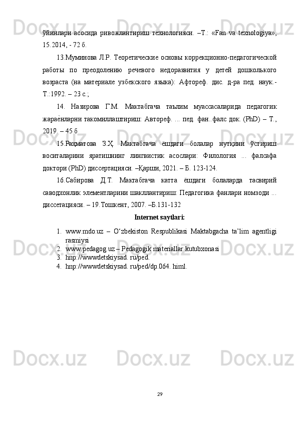 ўйинлари   асосида   ривожлантириш   технологlси.   –T.:   «Fan   va   texnologiya»,
15.2014, - 72 б. 
13.Муминова Л.Р. Теоретические  основы коррекционно-педагогической
работы   по   преодолению   речевого   недоразвитl   у   детей   дошколького
возраста   (на   материале   узбекского   языка):   Афтореф.   дис.   д-ра   пед.   наук.-
Т.:1992. – 23 с.; 
14.   Назирова   Г.М.   Мактабгача   таълим   муассасаларида   педагогик
жарае?нларни такомиллаштириш: Автореф. ... пед. фан..фалс док. (PhD)  – Т.,
2019. – 45 б 
15.Раҳматова   З.Ҳ.   Мактабгача   ёшдаги   болалар   нутқини   ўстириш
воситаларини   яратишнинг   лингвистик   асослари:   Филологl   ...   фалсафа
доктори (PhD) диссертацlси. –Қарши, 2021. – Б. 123-124. 
16.Сабирова   Д.Т.   Мактабгача   катта   ёшдаги   болаларда   тасвирий
саводхонлик элементларини шакллантириш: Педагогика фанлари номзоди ...
диссетацlси. – 19.Тошкент, 2007. –Б.131-132
Internet saytlari:
1. www.mdo.uz   –   O‘zbekiston   Respublikasi   Maktabgacha   ta’lim   agentligi
rasmiysi
2. www.pedagog.uz – Pedagogik materiallar kutubxonasi
3. hnp://wwwdetskiysad. ru/ped. 
4. hnp://wwwdetskiysad. ru/ped/dp.064. himl.
29 