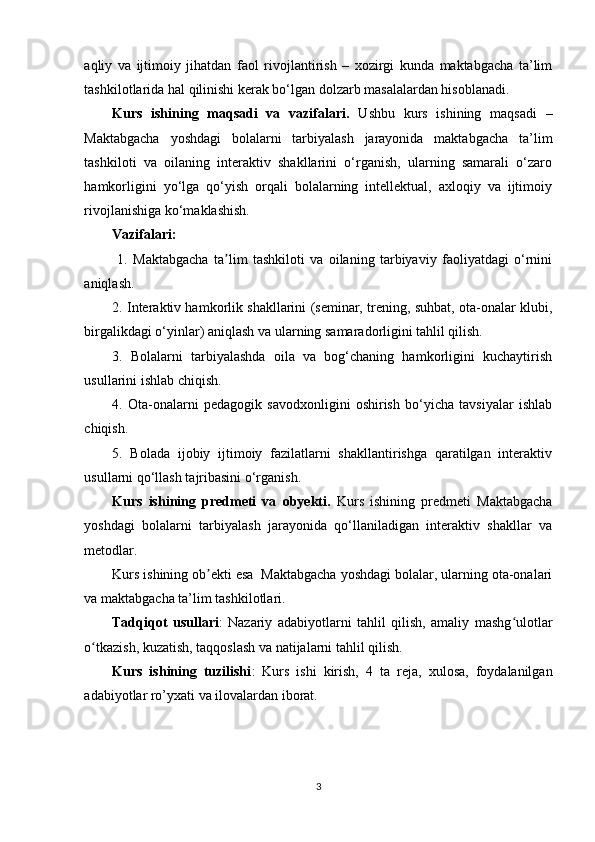 aqliy   va   ijtimoiy   jihatdan   faol   rivojlantirish   –   xozirgi   kunda   maktabgacha   ta’lim
tashkilotlarida hal qilinishi kerak bo‘lgan dolzarb masalalardan hisoblanadi.
Kurs   ishining   maqsadi   va   vazifalari.   Ushbu   kurs   ishining   maqsadi   –
Maktabgacha   yoshdagi   bolalarni   tarbiyalash   jarayonida   maktabgacha   ta’lim
tashkiloti   va   oilaning   interaktiv   shakllarini   o‘rganish,   ularning   samarali   o‘zaro
hamkorligini   yo‘lga   qo‘yish   orqali   bolalarning   intellektual,   axloqiy   va   ijtimoiy
rivojlanishiga ko‘maklashish.
Vazifalari: 
  1.   Maktabgacha   ta lim   tashkiloti   va   oilaning   tarbiyaviy   faoliyatdagi   o‘rniniʼ
aniqlash.
2. Interaktiv hamkorlik shakllarini (seminar, trening, suhbat, ota-onalar klubi,
birgalikdagi o‘yinlar) aniqlash va ularning samaradorligini tahlil qilish.
3.   Bolalarni   tarbiyalashda   oila   va   bog‘chaning   hamkorligini   kuchaytirish
usullarini ishlab chiqish.
4.   Ota-onalarni   pedagogik   savodxonligini   oshirish   bo‘yicha   tavsiyalar   ishlab
chiqish.
5.   Bolada   ijobiy   ijtimoiy   fazilatlarni   shakllantirishga   qaratilgan   interaktiv
usullarni qo‘llash tajribasini o‘rganish.
Kurs   ishining   predmeti   va   obyekti.   Kurs   ishining   predmeti   Maktabgacha
yoshdagi   bolalarni   tarbiyalash   jarayonida   qo‘llaniladigan   interaktiv   shakllar   va
metodlar.
Kurs ishining ob ekti esa  Maktabgacha yoshdagi bolalar, ularning ota-onalari	
ʼ
va maktabgacha ta’lim tashkilotlari.
Tadqiqot   usullari :   Nazariy   adabiyotlarni   tahlil   qilish,   amaliy   mashg ulotlar	
ʻ
o tkazish, kuzatish, taqqoslash va natijalarni tahlil qilish.	
ʻ
Kurs   ishining   tuzilishi :   Kurs   ishi   kirish,   4   ta   reja ,   xulosa,   foydalanilgan
adabiyotlar ro’yxati va ilovalardan iborat.
3 