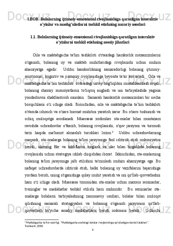 I.BOB. Bolalarning ijtimoiy-emotsional rivojlanishiga qaratilgan interaktiv
o'yinlar va mashg'ulotlarni tashkil etishning nazariy asoslari
1.1.  Bolalarning ijtimoiy-emotsional rivojlanishiga qaratilgan interaktiv
o'yinlarni tashkil etishning asosiy jihatlari
Oila   va   maktabgacha   ta'lim   tashkiloti   o'rtasidagi   hamkorlik   mexanizmlarini
o'rganish,   bolaning   uy   va   maktab   muhitlaridagi   rivojlanishi   uchun   muhim
ahamiyatga   egadir.     Ushbu   hamkorlikning   samaradorligi   bolaning   ijtimoiy-
emotsional, kognitiv va jismoniy rivojlanishiga bevosita ta'sir  ko'rsatadi.   Oila va
maktabgacha ta’lim tashkiloti  o'rtasidagi uzviy bog'liqlikni mustahkamlash orqali,
bolaning   shaxsiy   xususiyatlarini   to'liqroq   anglash   va   uni   tarbiyalashda   yagona
yondashuvni shakllantirish mumkin.   Samarali hamkorlik mexanizmlari bir necha
bosqichlarni   o'z   ichiga   oladi.   Birinchidan,   oila   va   maktabgacha   ta’lim   tashkiloti
o'rtasida ishonch va o'zaro hurmat muhitini yaratish zarur. Bu o'zaro tushunish va
ochiq   muloqotga   asoslanadi.   Muassasa   xodimlari   ota-onalar   bilan   muntazam
ravishda   uchrashuvlar   o'tkazib,   bolaning   rivojlanishi,   o'quv   jarayoni   va   turmush
tarzi   haqida   ma'lumot   almashib   turishlari   lozim. 2
    Ushbu   uchrashuvlarning
maqsadi,   ota-onalarga   bolaning   ta'lim   jarayoniga   faol   ishtirok   etish   imkoniyatini
berish,   ularning   fikr   va   takliflarini   tinglash   va   ular   bilan   birgalikda   bolaning
rivojlanishi uchun strategiya ishlab chiqishdan iborat.  Ikkinchidan, ota-onalarning
bolaning   ta'lim   jarayoniga   jalb   etilishini   ta'minlash   muhim   ahamiyatga   ega.   Bu
nafaqat   uchrashuvlarda   ishtirok   etish,   balki   bolaning   uy   vazifalarini   bajarishiga
yordam berish, uning o'rganishiga qulay muhit yaratish va uni qo'llab-quvvatlashni
ham   o'z   ichiga   oladi.   Muassasa   tomonidan   ota-onalar   uchun   maxsus   seminarlar,
treninglar   va   maslahatlar   tashkil   etilishi   ham   muhimdir.     Bu   seminarlar   ota-
onalarga   bolalarni   tarbiyalashning   zamonaviy   usullari,   bolalar   bilan   muloqot
qilishning   samarali   strategiyalari   va   bolaning   o'rganish   jarayonini   qo'llab-
quvvatlash   bo'yicha   amaliy   maslahatlarni   berish   imkonini   beradi.     Uchinchi
2
 Maktabgacha ta’lim vazirligi. "Maktabgacha yoshdagi bolalar rivojlanishiga qo‘yiladigan davlat talablari". 
Toshkent, 2018.
4 