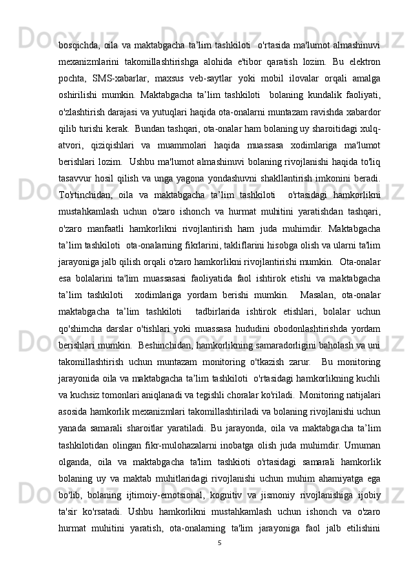 bosqichda,   oila   va   maktabgacha   ta’lim   tashkiloti     o'rtasida   ma'lumot   almashinuvi
mexanizmlarini   takomillashtirishga   alohida   e'tibor   qaratish   lozim.   Bu   elektron
pochta,   SMS-xabarlar,   maxsus   veb-saytlar   yoki   mobil   ilovalar   orqali   amalga
oshirilishi   mumkin.   Maktabgacha   ta’lim   tashkiloti     bolaning   kundalik   faoliyati,
o'zlashtirish darajasi va yutuqlari haqida ota-onalarni muntazam ravishda xabardor
qilib turishi kerak.  Bundan tashqari, ota-onalar ham bolaning uy sharoitidagi xulq-
atvori,   qiziqishlari   va   muammolari   haqida   muassasa   xodimlariga   ma'lumot
berishlari  lozim.   Ushbu ma'lumot  almashinuvi  bolaning rivojlanishi  haqida to'liq
tasavvur  hosil  qilish   va  unga  yagona  yondashuvni   shakllantirish  imkonini  beradi.
To'rtinchidan,   oila   va   maktabgacha   ta’lim   tashkiloti     o'rtasidagi   hamkorlikni
mustahkamlash   uchun   o'zaro   ishonch   va   hurmat   muhitini   yaratishdan   tashqari,
o'zaro   manfaatli   hamkorlikni   rivojlantirish   ham   juda   muhimdir.   Maktabgacha
ta’lim tashkiloti  ota-onalarning fikrlarini, takliflarini hisobga olish va ularni ta'lim
jarayoniga jalb qilish orqali o'zaro hamkorlikni rivojlantirishi mumkin.  Ota-onalar
esa   bolalarini   ta'lim   muassasasi   faoliyatida   faol   ishtirok   etishi   va   maktabgacha
ta’lim   tashkiloti     xodimlariga   yordam   berishi   mumkin.     Masalan,   ota-onalar
maktabgacha   ta’lim   tashkiloti     tadbirlarida   ishtirok   etishlari,   bolalar   uchun
qo'shimcha   darslar   o'tishlari   yoki   muassasa   hududini   obodonlashtirishda   yordam
berishlari mumkin.  Beshinchidan, hamkorlikning samaradorligini baholash va uni
takomillashtirish   uchun   muntazam   monitoring   o'tkazish   zarur.     Bu   monitoring
jarayonida oila va maktabgacha ta’lim tashkiloti   o'rtasidagi hamkorlikning kuchli
va kuchsiz tomonlari aniqlanadi va tegishli choralar ko'riladi.  Monitoring natijalari
asosida hamkorlik mexanizmlari takomillashtiriladi va bolaning rivojlanishi uchun
yanada   samarali   sharoitlar   yaratiladi.   Bu   jarayonda,   oila   va   maktabgacha   ta’lim
tashkilotidan   olingan   fikr-mulohazalarni   inobatga   olish   juda   muhimdir.   Umuman
olganda,   oila   va   maktabgacha   ta'lim   tashkioti   o'rtasidagi   samarali   hamkorlik
bolaning   uy   va   maktab   muhitlaridagi   rivojlanishi   uchun   muhim   ahamiyatga   ega
bo'lib,   bolaning   ijtimoiy-emotsional,   kognitiv   va   jismoniy   rivojlanishiga   ijobiy
ta'sir   ko'rsatadi.   Ushbu   hamkorlikni   mustahkamlash   uchun   ishonch   va   o'zaro
hurmat   muhitini   yaratish,   ota-onalarning   ta'lim   jarayoniga   faol   jalb   etilishini
5 